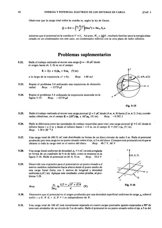 62zyxwvutsrqponmlkjihgfedcbaZYXWVUTSRQPONMLKJIHGFEDCBAENERGIA Y POTENCIAL ELECTRICO DE LOS SISTEMAS DE CARGA [CAP. 5
Obsérvese que la carga total sobre la concha es, según la ley de Gauss,
(
EOvutsrqponmlkjihgfedcbaZYXWVUTSRQPONMLKJIHGFEDCBAVoa)ZYXWVUTSRQPONMLKJIHGFEDCBA2
Q = DA = ~ (47ta )YXWVUTSRQPONMLKJIHGFED= 47tEo Voa
mientras que el potencial en la concha es V = ~ . Así pues, WE
= !Q V , resultado familiar para la energía alma--
cenada en un condensador (en este caso, un condensador esférico con la otra placa de radio infinito).
Problemas suplementarios
5.22. Halle el trabajo realizado al mover una carga Q = - 20 JlC desde
el origen hasta (4, 2, O) m en el campo
5.23.
5.24.
5.25.
·S.26.
5.27.
, 5.28.
5.29.
E = 2(x + 4Y)8x + 8X8y (V/m)
Z
a lo largo de la trayectoria x2 = 8y. Resp. 1.60 m J
Repita el problema 5.4 utilizando una trayectoria de dirección
radial. Resp. - 117.9 Jll
~ - - - - - ll- - - Y
Repita el problema 5.4 utilizando la trayectoria mostrada en la
figura 5-15. Resp. -117.9 Jll
x
Fig.5-15
Halle el trabajo realizado al mover una carga puntual Q = 3 JlC desde (4 m, 7t, O) hasta (2 m, 7t/2, 2 m), coorde-
nadas cilíndricas, en el campo E = (105
/r)a, + 105z8z (Y/m). Resp. - 0.392 J
Halle la diferencia entre las cantidades de trabajo requeridas para traer una carga puntual Q = 2 nC desde el
infinito hasta r = 2 m y desde el infinito hasta r = 4 m, en el campo E ,,;,(105/ r)a r (Y / m).
Resp. 1.39 x 10-4 J .
Una carga total de (40/3) nC está distribuida en forma de un disco circular de radio 2 m. Halle el potencial
producido por esta carga en un punto situado sobre el eje, a 2 m del disco. Compare este potencial con el que se
obtiene si toda la carga está en el centro del disco. Resp. 49,7 Y, 60 Y
U na carga lineal uniforme de densidad p( = 1 nC/ m está arreglada
en forma de un cuadrado de 6 m de lado, como se muestra en la
figura 5 -16. Halle el potencial en (O, O, 5) m. Resp. 35.6 Y
Z
(O, O, 5)
Desarrolle una expresión para el potencial en un punto situado a d
metros medidos radial mente hacia afuera desde el punto medio de
una carga lineal finita con L metros de longitud y densidad
uniformePr(C/m). Aplique este resultado, como prueba, al pro-
blema 5.28.
y
x
Resp.
~ In L/2 + Jd
2
+ 1 3 /4 (V )
27tfo d
Fig.5-16
5.30. Demuestre que el potencial en el origen producido por una densidad superficial uniforme de carga P. sobre el
anillo Z = O, R ~ r ~ R + I es independiente de R.
5.31. Una carga total de 160 nC está inicialmente separada en cuatro cargas puntuales iguales espaciadas a 90° de
intervalo alrededor de un círculo de 3 m de radio. Halle el potencial en un punto situado sobre el eje, a 5 m del
 