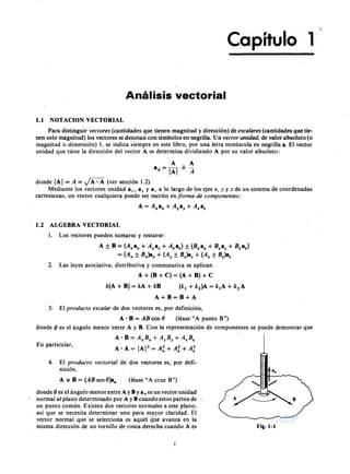 AEPAEPAEPAEP
AEPAEPAEPAEP
Capítulo 1
Análisis vectorial
1.1 NOT ACION VECTORIAL
Para distinguir (cantidades que tienen magnitud y dirección) de (cantidades que tie-
nen solo magnitud) los vectores se denotan con símbolos en negrilla. Un de valor absoluto (o
magnitud o dimensión) 1, se indica siempre en este libro, por una letra minúscula en negrilla a. El vector
unidad que tiene la dirección del vector A se determina dividiendo A por su valor absoluto:
A ,A
aA = IAI o
donde IAI = A = ~ (ver sección 1.2).
Mediante los vectores unidad a ,; ay y a , a lo largo de los ejes y de un sistema de coordenadas
cartesianas, un vector cualquiera puede ser escrito en de
A = A"a" + +
1.2 ALGEBRA VECTORIAL
l. Los vectores pueden sumarse y restarse:
A B = a" + + + + )
+ +
2. Las leyes asociativa, distributiva y conmutativa se aplican
A + (B + C) = (A + B) + e
A+B=B+A
3. El de dos vectores es, por definición,
A- B = cos 8 (léase "A punto B")
donde 8 es el ángulo menor entre A y B. Con la representación de componentes se puede demostrar que
A - B = + +
A-A= " y z
En particular,
4. El de dos vectores es, por defi-
nición,
A x B = sen 8}a" (léase" A cruz B")
donde 8 es el ángulo menor entre A y B Ya n es un vector unidad
normal al plano determinado por A y B cuando estos parten de '
un punto común. Existen dos vectores normales a este plano,
así que se necesita determinar uno para mayor claridad. El
vector normal que se selecciona es aquél que avanza en la
misma dirección de un tornillo de rosca derecha cuando A es Fig. 1-1
-
AEP
AEP
 