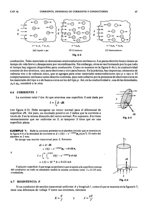 CAP. 6] CORRIENTE, DENSIDAD DE CORRIENTE Y CONDUCTORES 67
-e --e ---e --B o---
--ZYXWVUTSRQPONMLKJIHGFEDCBA< D - -eJ J -e --0
-- ~~-e J O-
E E
-- ~ -e :--G
E
o--- -e
---e -=-e - G O-onmlkjihgfedcbaZYXW
o= ».»:fedcbaZYXWVUTSRQPONMLKJIHGFEDCBA+P+IJ+ a = PeIJe a = PeIJe + PhIJ"
(o) Liquido o gas (b) Conductor (e) SemiconductorEDCBA
F i g .6 - 4
conducción. Tales materiales se denominan semiconductores intr ínsecos. Los pares electrón-hueco tienen un
tiempo de vida breve y desaparecen por recombinación. Sin embargo, otros se van formando por lo que todo
el tiempo hay algunos disponibles para conducción. Como se muestra en la figura 6-4(c), la conductividad
consiste de dos términos, uno para electrones y otro para huecos. En la práctica, hay impurezas, elementos de
valencia tres o de valencia cinco, que se agregan para crear materiales semiconductores tipo p o tipo n. El
comportamiento intrínseco antes descrito continúa, pero está cubierto por la presencia de electrones extra en
los materiales del tipo n o de huecos extra en los del tipo p. Así, en la conductividad u , una de las densidades,
P eo P h' excederá a la otra.
La corriente total 1 (en A) que atraviesa una superficie S está dada por
1= f J·dS
s
6 .6 C O R R I E N T E 1
(ver figura 6-5). Debe escogerse un vector normal para el diferencial de
superficie d S. Así pues, un resultado positivo en 1 indica que la corriente a
través de S en la misma dirección del vector normal. Por supuesto, J no tiene
necesariamente que ser uniforme en S, ni tampoco S tiene que ser una
superficie plana.
dS
F i g .6 - 5
EJEMPLO 1: Halle la corriente presente en el alambre circular que se muestra en
la figura 6-6 si la densidad de corriente es J = 15(1 - e-1000')az (A/m2
). El radio del
alambre es 2 mm.
Se escoge una sección transversal para S. Entonces
dI = J. dS
= 15(1 - e-1000')az' r dr dr /a z
z
y 2x 0.002
I=f f 15(1-e-1000')rdrdcp
o o
= 1.33 X 10-4 A = 0.133 mA
dS
Cualquier superficie S que tenga un perímetro que se ajuste a la superficie externa
del conductor en todo su alrededor tendrá la misma corriente total, 1= 0.133 mA,
cruzándola,
6 .7 R E S I S T E N C I A R
J
F i g .6 - 6
Si un conductor de sección transversal uniforme A y longitud l, como el que se muestra en la figura 6-7.
tiene una diferencia de voltaje V entre sus extremos, entonces
V
E=-
t
y
J= uV
t
 