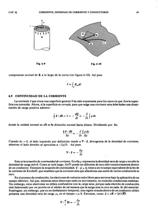 CAP. 6] CORRIENTE, DENSIDAD DE CORRIENTE Y CONDUCTORES 69
Fig.6-'EDCBA F i g .6 - 1 0
componente'onmlkjihgfedcbaZYXWVUTSRQPONMLKJIHGFEDCBAnor ma l de K a lo largo de la curva (ver figura 6-10). Así puesfedcbaZYXWVUTSRQPONMLKJIHG
1 = f K"dt
c
6.9 C O N T I N U I D A D D E L A C O R R I E N T E
La corriente 1que cruza una superficie general S ha sido examinada para los casos en queZYXWVUTSRQPONMLJ en la super-
ficie era conocida. Ahora, si la superficie es cer r a da , para que salga una corriente neta debe haber una dismi-
nución de carga positiva adentro:
l J . dS = 1 = - dQ = - ~ f p dv
j dt a t
donde la unidad normal en dS es ta dirección normal hacia afuera. Dividiendo por .1v,
Cuando .1v -+ 0, el lado izquierdo por definición tiende a V • J, divergencia de la densidad de corriente,
mientras el lado derecho se aproxima a -a pjot. Así pues
a p
V 'J = --
a t
Esta es la ecuación de continuida d de cor r iente. En ella p representa la densidad neta de ca r ga y no sólo-la
densidad de carga móvil. Como se verá luego, a pja t puede ser diferente de cero sólo transitoriamente dentro
de un conductor. Entonces la ecuación de continuidad, V • J = 0, viene a ser el campo equivalente de la ley de
la corriente de Kirchoff, que establece que la corriente neta que abandona una unión de varios conductores es
cero.
En el proceso de conducción, los electrones de valencia están libres para moverse bajo la aplicación de un
campo eléctrico. Así que, mientras estos electrones estén en movimiento, no existirán condiciones estáticas.
Sin embargo, estos electrones no deben confundirse con la ca r ga neta , porque cada electrón de conducción
está balanceado por un protón en el núcleo de tal manera que la sarga neta es cero en cada .1v del material.
Supóngase, sin embargo, que en un desbalanceo temporal, una región situada dentro de un conductor sólido
presenta una densidad neta de carga Po en el tiempo t = O. Entonces, como J = <TE = (<T/E:)D,
 