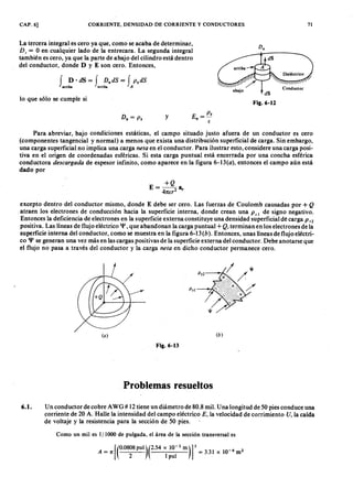 CAP. 6] CORRIENTE, DENSIDAD DE CORRIENTE Y CONDUCTORES 71
La tercera integral es cero ya que, como se acaba de determinar,fedcbaZYXWVUTSRQPONMLKJIHGFEDCBA
D, = O en cualquier lado de la entrecara. La segunda integral
también es cero, ya que la parte de abajo del cilindro está dentro
del conductor, donde D y E son cero. Entonces,
fonmlkjihgfedcbaZYXWVUTSRQPONMLKJIHGFEDCBAD ·dS= f D ndS= f P sdSEDCBA
a r r i b a a r r i b a A
lo que sólo se cumple si
y E ZYXWVUTSRQPONMLKJIHGFEDC= P .
n f
Para abreviar, bajo condiciones estáticas, el campo situado justo afuera de un conductor es cero
(componentes tangencial y normal) a menos que exista una distribución superficial de carga. Sin embargo,
una carga superficial no implica una carga neta en el conductor. Para ilustrar esto, considere una carga posi-
tiva en el origen de coordenadas esféricas. Si esta carga puntual está encerrada por una concha esférica
conductora desca r ga da de espesor infinito, como aparece en la figura 6-13(a ), entonces el campo aún está
dado por
+Q
E = 4------Z a ,
Tta
excepto dentro del conductor mismo, donde E debe ser cero. Las fuerzas de Coulomb causadas por + Q
atraen los electrones de conducción hacia la superficie interna, donde crean una p s I de signo negativo.
Entonces la deficiencia de electrones en la superficie externa constituye una densidad superficial de carga P s2
positiva. Las líneas de flujo eléctrico 'P, que abandonan la carga puntual + Q, terminan en los electrones de la
superficie interna del conductor, como se muestra en la figura 6-13 (b). Entonces, unas líneas de flujo eléctri-
co 'P se generan una vez más en las cargas positivas de la superficie externa del conductor. Debe anotarse que
el flujo no pasa a través del conductor y la carga neta en dicho conductor permanece cero.
I }t
Ps2-----< ••.•••.· /
/
(a) (b)
Fig.6-13
P r o b l e m a s r e s u e l t o s
6.1. Un conductor de cobre A WG# 12 tiene un diámetro de 80.8 mil. Una longitud de 50 pies conduce una
corriente de 20 A. Halle la intensidad del campo eléctrico E, la velocidad de corrimiento U, la caída
de voltaje y la resistencia para la sección de 50 pies.
Como un mil es 1/ 1000 de pulgada, el área de la sección transversal es
[(
O.0808PUl)(2.54 X 10-
2 m)]2 -6 2A = 1 t 1 = 3.31 x 10 m
2 pul
 
