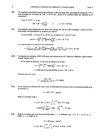 74zyxwvutsrqponmlkjihgfedcbaZYXWVUTSRQPONMLKJIHGFEDCBACORRIENTE, DENSIDAD DE CORRIENTE Y CONDUCTORES [CAP. 6
6.8. U n conductor de sección transversal uniforme y 150 m de largo tiene una caída de voltaje de 1.3 V Y
una densidad de corriente de 4.65ZYXWVUTSRQPONMLKJIHGFEDCBAx 105onmlkjihgfedcbaZYXWVUTSRQPONMLKJIHGFEDCBAAl m '. ¿Cuál es la conductividad del material en el
conductor?
ComofedcbaZYXWVUTSRQPONMLKJIHGFEDCBA'E = V/t y J = uE,
4.65 x lOs = u(.!2)150
ó u = 5.37 X 107 S/m
6.9. Una tabla de resistividades da 10.4 ohms mil circular por pie de cobre templado. ¿Cuál es la con-
ductividad correspondiente en siemens por metro?
Un mil cir cula r es el área de un círculo con un diámetro de l mil (10-3 pul).
[(
1O-3P
UI)( m)]2I mil cir = 1t --2- 0.0254p~1 = 5.07 x 10- 10 m2
. La conductividad es el recíproco de la resistividad.
_ (_1 pie )(12 ~)( m)( I mil cir ) _ 7
U - lOA n . mil cir pul 0.0254pUI 5.07 x 10 10 m2 - 5.78 x 10 S/m
6.10. Un alambre de aluminio A WG #20 tiene una resistencia de 16.7 ohms por 1000 pies. ¿Qué conduc-
tividad implica esto?
De las tablas de alambres, el #20 tiene un diámetro de 32 mils.
[
32 X 10-3 ]2A = 1t 2 (0.0254) = 5.19 x 10-7 m2
t = (1000 pie)(12 puljpie)(0.0254 mjpul)= 3.05 x 102
m
Entonces para R = t/uA,
3.05 X 102
u = (16.7)(5.19 x 10-7) = 35.2 MS/m
6.11. En un conductor cilíndrico de radio 2 mm, la densidad de corriente varía con la distancia desde el eje
de acuerdo a
Halle la corriente total l.
2~ 0.002
1 = f J. dS = f J dS = f f 103e-4oo'rdrdrj>
o o
[
e - 400, ] 0.002
= 21t(103
) ( 2 (-4OOr - 1) = 7.51 mA
-400) o
6.12. Halle la corriente que cruza la porción del plano y = O definido por - 0.1 ~ x ~ 0.1 m y _
0.002 ~ z ~ 0.002 m, si
0.002 0.1
I= fJ'dS= f f 1Q 2IXIBy·dxdzBy= 4mJ
-0.002 -0.1
 