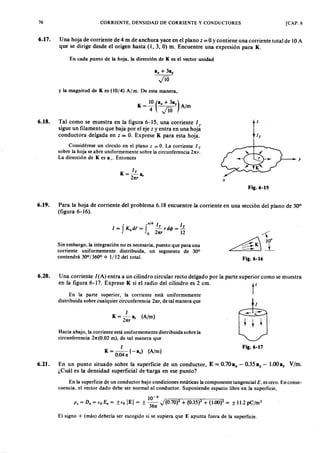 76 CORRIENTE, DENSIDAD DE CORRIENTE Y CONDUCTORES [CAP. 6
6.17. U na hoja de corriente de 4 m de anchura yace en el planofedcbaZYXWVUTSRQPONMLKJIHGFEDCBAzZYXWVUTSRQPONMLKJ= O Ycontiene una corriente total de lOA
que se dirige desde el origen hasta (1, 3, O) m. Encuentre una expresión para K.
En cada punto de la hoja, la dirección de K es el vector unidad
y la magnitud de K es (10/4) A/m. De esta manera,
IrK = - a onmlkjihgfedcbaZYXWVUTSRQPONMLKJIHGFEDCBA
Znr r
y
6.18. Tal como se muestra en la figura 6-15, una corriente 1T
sigue un filamento que baja por el eje z y entra en una hoja
conductora delgada en z = O. Exprese K para esta hoja.
Considérese un círculo en el plano z = O. La corriente 1T
sobre la hoja se abre uniformemente sobre la circunferencia Lnr .
la dirección de K es aro Entonces
x
Fig.6-15
6.19. Para la hoja de corriente del problema 6.18 encuentre la corriente en una sección del plano de 300
(figura 6-16).
_/6 1 1
1= f K.dt = f --.I.. rd<jJ =.I..
o 2rr.r 12
Sin embargo, la integración no es necesaria, puesto que para una
corriente uniformemente distribuida, un segmento de 300
contendrá 30°/360° o 11 12 del total. Fig.6-16
6.20. Una corriente I(A) entra a un cilindro circular recto delgado por la parte superior como se muestra
en la figura 6-17. Exprese K si el radio del cilindro es 2 cm.
rEn la parte superior, la corriente está uniformemente
distribuida sobre cualquier circunferencia 2rr.r, de tal manera que
1
I
K = -2 a, (A /m )
rr.r
Hacia abajo, la corriente está uniformemente distribuida sobre la
circunferencia 2rr.(0.02 m), de tal manera que
I
K = 0.04rr. (-a%) (A /m )
6.21. En un punto situado sobre la superficie de un conductor, E = 0.70ax - 0.35 a, - 1.00a: V/m.
¿Cuál es la densidad superficial de 't:arga en ese punto?
Fig.6-17
En la superficie de un conductor bajo condiciones estáticas la componente tangencial El es cero. En conse-
cuencia, el vector dado debe ser normal al conductor. Suponiendo espacio libre en la superficie,
10-9
P « = D. = (o E. = ±fO IE I = ± 36rr. J (0.70)2 + (0.35)2 + (1.00f = ± 11.2 pC/m2
El signo + (más) debería ser escogido si se supiera que E apunta fuera de la superficie.
 