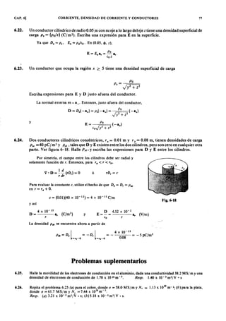 CAP. 6] CORRIENTE, DENSIDAD DE CORRIENTE Y CONDUCTORES 77
6.22. Un conductor cilíndrico de radio 0.05 m con su eje a lo largo del eje ztiene una densidad superficial de
cargaonmlkjihgfedcbaZYXWVUTSRQPONMLKJIHGFEDCBAP .ZYXWVUTSRQPONMLKJIHGFEDCBA= (P o/z) (Crrn"). Escriba una expresión para E en la superficie.
Ya que D n = P .. En = pJ €o. En (0.05, cp, z),
E= En a, =~a,
€o z
6.23. Un conductor que ocupa la región x ~ 5 tiene una densidad superficial de carga
p _ P o
s - Jy2 + Z 2
Escriba expresiones para E y D justo afuera del conductor.
La normal externa es - a x : Entonces, justo afuera del conductor,
y
E= P o (-a,.,)
€oJ y2 + Z2
6.24. Dos conductores cilíndricos concéntricos, r a = 0.01 m y r b = 0.08 m, tienen densidades de carga
P sa =40 pC/ m2 y P sb, tales que D y E existen entre los dos cilindros, pero son cero en cualquier otra
parte. Ver figura 6-18. HallefedcbaZYXWVUTSRQPONMLKJIHGFEDCBAP sb , y escriba las expresiones para D y E entre los cilindros.
Por simetría, el campo entre los cilindros debe ser radial y
solamente función de r. Entonces, para ro < r < rb,
1 d
V • D = - - (r D ,) = O
r dr
ó r D , = e
Para evaluar la constante e, utilice el hecho de que D; = D, = P !SO
en r = ro + O.
e = (0.01)(40 x 10-12) = 4 X 10-13 C/m
Fig. 6-18
y así
4xlO-13
D = a, (C/m2)
r
y
D 4.52 X 10-2
E = - = a, (V/m]
€o r
La densidad P.b se encuentra ahora a partir de
l l
4xlO-13
P&b = D n = - D , = - = - 5 pC/m2
=,.-0 =,.-0 0.08EDCBA
P r o b l e m a s s u p l e m e n t a r i o s
6.25. Halle la movilidad de los electrones de conducción en el aluminio, dada una conductividad 38.2 MS/m y una
densidad de electrones de conducción de 1.70 x 10 29 m - 3. Resp. 1.40 x 10 - 3 m 2 / V • s
6.26. Repita el problema 6.25 (a ) para el cobre, donde (J = 58.0 MS/m y N, = 1.13 X 10
29
m-3; (b) para la plata,
donde (J = 61.7 MS/m y N , = 7.44 X 1028
m-3.
Resp. (a ) 3.21 x 10-3 m2 /V • s; (b)5.18 x 1O-3m2 /V • s.
 
