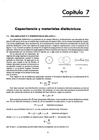 Capítulo 7
Capacitancia y materiales dieléctricoszyxwvutsrqponmlkjihgfed
Los materiales dieléctricos segfedcbaZYXWVUTSRQPONMLKJIHGFEDCBAp o la r iza n en un campo eléctrico, produciéndose una densidad de flujo
eléctrico D mayor de la que se tendría bajo condiciones de espacio libre, con la misma intensidad de campo.
U na teoría simplificada, pero satisfactoria, de la polarización, puede obtenerse considerando un átomo del
material dieléctrico como dos regiones de carga positiva y negativa superpuestas, como se muestra en la
figura 7 -1WVUTSRQPONMLKJIHGFEDCBA( a ) . Cuando se aplica un campo E, la región de carga positiva se mueve en la dirección del campo
aplicado, mientras que la región de carga negativa lo hace en la dirección opuesta. Este desplazamiento puede
ser representado por un m o m e n to e lé c tr ic o d ip o la r , p ""' Qd, como se muestra en la figura 7 -1 (c ).
En la mayoría de los materiales, las
regiones de carga regresan a sus posiciones
originales superpuestas cuando el campo
aplicado es removido. Al igual que en un
resorte, que cumple la ley de Hooke, el
trabajo ejecutado durante la distorsión es
recuperable cuando se permite al sistema
regresar a su posición original. Durante
esta distorsión se lleva a cabo un almacena-
miento de energía en la misma forma que
con el resorte.
Una región 6.. v de un dieléctrico polarizado contiene N momentos dipolares p. La polarización P se
define como el momento dipolar por unidad de volumen:
/--0ZYXWVUTSRQPONM
/ 
: - ~ +
 /
,
'- -
• E
d
G---- G Q
7.1 POLARIZACION P y PERMITIVIDAD RELATIVA 1:,
• E
(o) (b) ( e )
Fig. 7-1
N p
P = lím - (e/m2)
t iv ~ O 6..v
Esto hace suponer una distribución continua y uniforme de momentos eléctricos dipolares en todo el
volumen, lo que, por supuesto, no se produce. Sin embargo, en una visión macroscópica, la polarización P
puede dar cuenta del aumento de la densidad del flujo eléctrico, según la ecuación
D=l:oE+P
P = Xel:oE (material isotrópico)
Esta ecuación permite a E y P tener direcciones diferentes, como sucede en ciertos dieléctricos cristali-
nos. En un material isotrópico y lineal, E y P son paralelos en cada punto, lo que se expresa por
donde la su sc e p tib ilid a d e lé c tr ic a Xe es una constante adimensional. Entonces,
(material isotrópico)
donde 1:, == 1 + Xe es también un número puro. Dado que D 1: E (sección 3.4),
por lo que e , se denomina p e r m it iv id a d r e la tiva (compárese con la sección 2.1).
81
 