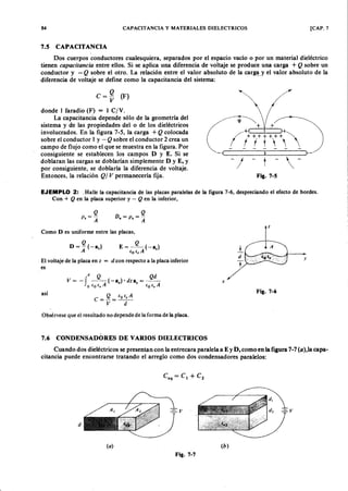 84 CAPACITANCIA y MATERIALES DIELECTRICOS [CAP. 7
Dos cuerpos conductores cualesquiera, separados por el espacioZYXWVUTSRQPONMLKJIHGFEDCBAv a c ío o por un material dieléctrico
tienengfedcbaZYXWVUTSRQPONMLKJIHGFEDCBAc a p a c ita n c ia entre ellos. Si se aplica una diferencia de voltaje se produce una carga + Q sobre un
conductor y -WVUTSRQPONMLKJIHGFEDCBAQ sobre el otro. La relación entre el valor absoluto de la carg~. y el valor absoluto de la
diferencia de voltaje se define como la capacitancia del sistema:
7.5 CAPACITANCIA
e = ~ (F )
donde 1 faradio (F) = l c ¡ V.
La capacitancia depende sólo de la geometría del
sistema y de las propiedades del o de los dieléctricos
involucrados. En la figura 7-5, la carga + Q colocada
sobre el conductor l y - Q sobre el conductor 2 crea un
campo de flujo como el que se muestra en la figura. Por
consiguiente se establecen los campos D y E. Si se
doblaran las cargas se doblarían simplemente D y E, Y
por consiguiente, se doblaría la diferencia de voltaje.
Entonces, la relación Q / V permanecería fija. Fig. 7-S
EJEMPLO 2: .Halle la capacitancia de las placas paralelas de la figura 7-6, despreciando el efecto de bordes.
Con + Q en la placa superior y - Q en la inferior,
Cuando.dos dieléctricos se presentan con la entrecara paralela a E y D, como en la figura 7-7 (a),la capa-
citancia puede encontrarse tratando el arreglo como dos condensadores paralelos:
D . = o, = ~
Como D es uniforme entre las placas,
El voltaje de la placa en z = d con respecto a la placa inferior
es
d Q Q d
V = -f -- (-a % )' d z n , = - -
o (o e , A fO e , A
así
Obsérvese que el resultado no depende de la forma de la placa.
(
7.6 CONDENSADORl<:S DE VARIOS DIELECTRICOS
d
-= -v
( a )
Fig. 7-7
z
t
d y
T
x
Fig. 7-6
( b )
 