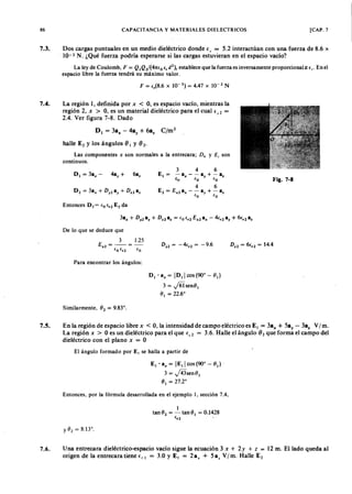 x
86zyxwvutsrqponmlkjihgfedcbaZYXWVUTSRQPONMLKJIHGFEDCBACAPACITANCIAZYXWVUTSRQPONMLKJIHGFEDCBAy MATERIALES DIELECTRICOS [CAP. 7
7.3. Dos cargas puntuales en un medio dieléctrico donde e , = 5.2 interactúan con una fuerza de 8.6 x
1 0 -3 N . ¿Qué fuerza podría esperarse si las cargas estuvieran en el espacio vacío?
La ley de Coulomb, F = Q ¡ Q 2/(41t(o e,d 2), establece que la fuerza es inversamente proporcional ~ f,. En el
espacio libre la fuerza tendrá su máximo valor.
F = (,(8.6 x 10- 3) = 4.47 x 10- 2 N
7.4. La región 1, definida por x < O, es espacio vacío, mientras la
región 2, x > O, es un material dieléctrico para el cual e , 2 =
2.4. Ver figura 7-8. Dado
D I = 3ax
- 4ay
+ óa,
halle E2
y los ángulos (), y () 2 '
Las componentes x son normales a la entrecara;WVUTSRQPONMLKJIHGFEDCBAD ; Y E , son
continuos.
óa,
Fig. 7-8
De lo que se deduce que
Para encontrar los ángulos:
D¡'ax= ID¡lcos(900-8¡)
3 = j6isen8¡
8¡ = 22.6°
Similarrnente, 82 = 9.83°.
7.5. En la región de espacio libre x < O, la intensidad de campo eléctrico es E, = 3ax + 5ay - 3a. V/m.
La región x > O es un dieléctrico para el que f.,2 3.6. Halle el ángulo (}2 que forma el campo del
dieléctrico con el plano x = O
El ángulo formado por El se halla a partir de
E¡'ax= IE¡lcos(900-8¡)'
3 = j43sen8¡
8¡ = 27.2°
Entonces, por la fórmula desarrollada en el ejemplo 1, sección 7.4,
I
tan 82
= -tan8¡ = 0.1428
(rl "
7.6. Una entrecara dieléctrico-espacio vacío sigue la ecuación 3 x + 2 y + Z = 12 m. El lado queda al
origen de la entrecaratiene (" = 3.0 Y E, = Za , + 5a, V/m. Halle E2
 