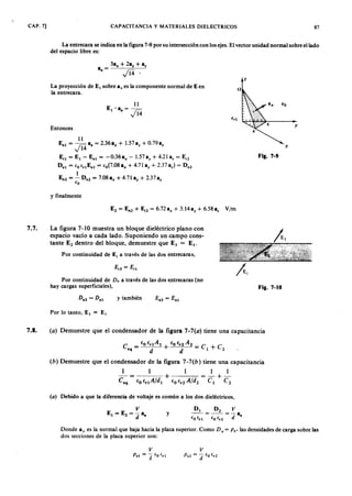 CAP. 7] .CAPACITANCIAZYXWVUTSRQPONMLKJIHGFEDCBAy MATERIALES DIELECTRICOS 87
La entrecara se indica en la figura 7-9 por su intersección con los ejes. El vector unidad normal sobre el lado
del espacio libre es:
a = 3ax + 2ay + a%
· fo z
La proyección de El sobre a. es la componente normal de Ken
la entrecara.gfedcbaZYXWVUTSRQPONMLKJIHGFEDCBA
y
Entonces
11
Ent = l1 A a. = 2.36 ax + 1.57 ay + 0.79 a,
y " 14
E'1
= El - E.1 = -0.36ax - 1.57 ay + 4.21a% = E'2
D.1 = fOf'lE.l = fo(7·08ax + 4.71 ay + 2.37a%) = D.2
1
E.2 = - D.2 = 7.08 a, + 4.71 ay + 2.378%
fo
x
Fil. 7-9
y finalmente
7.7. La figura 7-10 muestra un bloque dieléctrico plano con
espacio vacío a cada lado. Suponiendo un campo cons-
tante E2 dentro del bloque, demuestre que E3 = El.
Por continuidad de E, a través de las dos entrecaras,
j.1
Por continuidad deWVUTSRQPONMLKJIHGFEDCBAD . a través de las dos entrecaras (no
hay cargas superficiales), Fil. 7-10
y también
Por lo tanto, E ) = E l
7 .8 . ( a ) Demuestre que el condensador de la figura 7 - 7 ( 0 ) tiene una capacitancia
e - fOfrtAt f o f , 2
A2 - e
eq - d + d - 1 + e2
( b ) Demuestre que el condensador de la figura 7 - 7 ( b ) tiene una capacitancia
1 1 1 1 1
- = + = - + -
c., f O f r t A jd t f
o
f
r 2
A jd
2
et e,
( o ) Debido a que la diferencia de voltaje es común a los dos dieléctricos,
y
D 1 D 2 V
- - = - - = - 8
{o (,1 fOf,2 d '
Donde 8. es la normal que baja hacia la placa superior. Como D . = P s' las densidades de carga sobre las
dos secciones de la placa superior son:
 