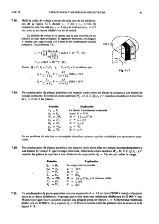 CAP. 7] CAPACITANCIAZYXWVUTSRQPONMLKJIHGFEDCBAy MATERIALES DIELECTRICOS 9 1
7.18. Halle la caída de voltaje a través de cada uno de los dieléctri-
cos de la figura 7-17, dondefrl = 2.0 Y fr2 = 5.0. El
conductor interno está en r¡ = 2 cm y el externo en r; = 2.5
cm, con la entrecara dieléctrica en la mitad.
La división de voltaje es la misma que la que ocurriría en un
cilindro circular recto completo. El segmento mostrado, con ángulo
IX , tendrá una capacitancia 1 X /2 1 T . veces la del condensador coaxial
completo. Del problema 7.9,
(F )
100 V-=-gfedcbaZYXWVUTSRQPONMLKJIHG
V¡ + V2 = V, se deduce que
Fig. 7-17
V¡ = C2
V = 4.2 (100) = 74 V
C ¡ + C 2 1 .5 + 4 .2
C¡ 1.5
V2 = V = (100) = 26 V
C¡ + C2 1.5 + 4.2
7.19. Un condensador de placas paralelas con espacio vacío entre las placas se conecta a una fuente de
voltaje constante. Determine cómo cambian W E
, D . E . C.WVUTSRQPONMLKJIHGFEDCBAQ . P s Y V cuando se inserta un dieléctrico
de e r = 2 entre las placas.
Relación
V2 = V¡
E 2 = E ¡
W 2 = 2 W ¡
C2 = 2 C ¡
D 2 = 2 D ¡
P s2 = 2ps¡
Q2 = 2 Q ¡
Explicación
La fuente V permanece conectada
como E = V jd
W = 1S (o e , E
2
d v
C (ocr A/d
D (o cr E
P . D .
Q p.A
En un problema de este tipo es aconsejable identificar primero aquellas cantidades que permanecen cons-
tantes.
7.20. Un condensador de placas paralelas con espacio vacío entre ellas se conecta momentáneamente a
una fuente de voltaje V . que es luego removida. Determine cómo cambian W
E
, D . E . C. Q . P . ' y V
cuando las placas se apartan a una distancia de separación d 2
= 2 d l
sin perturbar la carga.
Relación
Q2 = Q¡
P .2 = P .¡
D 2
= D ¡
E 2 = E ¡
W 2 = 2 W ¡
C2 = tC¡
V2 = 2 V¡
Explicación
La carga total no cambia
P. Q/A
D . P .
E D jf.
o
W t S (o E
2
d v , Y el volumen dobla
C = f.o A/d
V Q /C
7.21. Un condensador de placas paralelas con una separación d = 1.0cm tiene 29 000 V cuando el espacio
vacío es el único dieléctrico. Suponga que el aire tiene una resistencia dieléctrica de 30 000 V/cm.
Muestre por qué el aire sucumbe cuando una delgada pieza de vidrio ( l. r = 6.5) con una resistencia
dieléctrica de 29000 V/cm y espesor d 2 = 0.20 cm se inserta entre las placas como se muestra en la
figura 7-18.
 