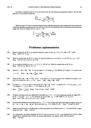 CAP. 7] CAPACITANCIAZYXWVUTSRQPONMLKJIHGFEDCBAy MATERIALES DIELECTRICOS 93
La anterior expresión paragfedcbaZYXWVUTSRQPONMLKJIHGFEDCBAC ] L no es exacta, pero da una buena aproximación cuando a ~ h (el caso
práctico). Una solución exacta da
Obsérvese que C ] L para el sistema imagen-fuente (más generalmente, para cualquier par de conductores
cilíndricos paralelos con separación entre los centros de 2WVUTSRQPONMLKJIHGFEDCBAh ) es la mitad del valor encontrado arriba (la misma
. carga, dos veces el voltaje). Esto es, con d = 2 h .
e
L
7tio 7tio
In (d + J~ :- 4a
2
) ~ In (dja )
Problemas suplementarios
7.23. Halle la magnitud de D en un material dieéctrico para el cual le = 1.6 Y P = 3.05 X 10-7
C jm
2
•
R e sp . 4.96 X 10-7 c ¡ m2
7.24. Halle las magnitudes de D, P Y ir para un material dieléctrico en el cual E = 0.15 MV/m y le = 4.25.
R e sp . 6.97 p c ¡ m-, 5.64 J l c ¡ m-, 5.25
7.25. En un material dieléctrico con ir = 3.6, D = 285 nC/m2
• Halle las magnitudes de E, P YX •.
R e sp . 8.94 kV/m, 206 nC/m2
, 2.6
7.26. Dado E = - 3ax + 4a, - 2a, V/m en la región z < O, donde e, = 2.0. Halle E en la región z > O, para el cual
4
ir = 6.5. R e sp . -3ax + 4a, - -a. Vjm
6.5
7.27. Dado que D = 2ax - 4a, + 1.5 a. C jm
2
en la región x > O, que es espacio vacío. Halle P en la región x < O,
que es un dieléctrico con ir = 5.0. R e sp . 1.6ax - 16a, + 6a. C jm
2
7.28. La región 1, z < O m, es espacio vacío donde D = 5., + 7a. C fm
2
• La región 2, O < z ~ 1 m, tiene ir = 2.5.
Y la región 3, z > 1 m, tiene ir = 3.0. Halle E2' P 2 Y ( J ) .
1( 7)) 2 o
R e sp . - 5ay + - a. (V jm , 7.5 ay + 4.2 a. C jm , 2 5 .0 2
iO 2 .5
7.29.' El plano entrecara entre dos dieléctricos está dado por 3 x + z = 5. En el lado que incluye el origen, D I
(4.5 a, + 3.2 a.) 10- 7 y ir ! = 4.3, mientras en el otro lado, 42 = 1.80. Halle E l' E 2• D 2 Y (J 2'
R e sp . 1.45 X 104
,3.37 X 10 5.37 x 10-7
,83.060
7.30. Una entrecara dieléctrica está descrita por 4 y + 3 z = 12 m. El lado que incluye el origen es espacio vacío con
D I = a, + 3a, + 2a, J J C /m 2 . En el otro lado, i r 2 = 3.6. Halle D 2y (J 2' R e sp . 5 .l4 1 lC /m 2,4 4 .4 °
7.31. Halle la capacitancia de un condensador de placas paralelas con un dleléctrico de ir = 3.0, área 0.92 m? y sepa-
ración 4.5 mm. R e sp . 5.43 n F
7.32. Un condensador de placas paralelas de 8.0 nF tiene un área de 1.51 m? y una separación de 10 mm. ¿Qué
separación se requeriría para obtener la misma capacitancia con espacio vacío entre las placas?
R e sp . 1.67 mm
 