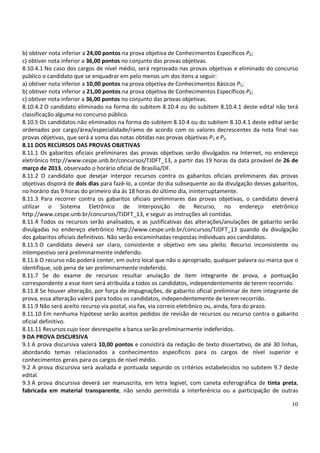 b) obtiver nota inferior a 24,00 pontos na prova objetiva de Conhecimentos Específicos P2;
c) obtiver nota inferior a 36,00 pontos no conjunto das provas objetivas.
8.10.4.1 No caso dos cargos de nível médio, será reprovado nas provas objetivas e eliminado do concurso
público o candidato que se enquadrar em pelo menos um dos itens a seguir:
a) obtiver nota inferior a 10,00 pontos na prova objetiva de Conhecimentos Básicos P1;
b) obtiver nota inferior a 21,00 pontos na prova objetiva de Conhecimentos Específicos P2;
c) obtiver nota inferior a 36,00 pontos no conjunto das provas objetivas.
8.10.4.2 O candidato eliminado na forma do subitem 8.10.4 ou do subitem 8.10.4.1 deste edital não terá
classificação alguma no concurso público.
8.10.5 Os candidatos não eliminados na forma do subitem 8.10.4 ou do subitem 8.10.4.1 deste edital serão
ordenados por cargo/área/especialidade/ramo de acordo com os valores decrescentes da nota final nas
provas objetivas, que será a soma das notas obtidas nas provas objetivas P1 e P2.
8.11 DOS RECURSOS DAS PROVAS OBJETIVAS
8.11.1 Os gabaritos oficiais preliminares das provas objetivas serão divulgados na Internet, no endereço
eletrônico http://www.cespe.unb.br/concursos/TJDFT_13, a partir das 19 horas da data provável de 26 de
março de 2013, observado o horário oficial de Brasília/DF.
8.11.2 O candidato que desejar interpor recursos contra os gabaritos oficiais preliminares das provas
objetivas disporá de dois dias para fazê-lo, a contar do dia subsequente ao da divulgação desses gabaritos,
no horário das 9 horas do primeiro dia às 18 horas do último dia, ininterruptamente.
8.11.3 Para recorrer contra os gabaritos oficiais preliminares das provas objetivas, o candidato deverá
utilizar o Sistema Eletrônico de Interposição de Recurso, no endereço eletrônico
http://www.cespe.unb.br/concursos/TJDFT_13, e seguir as instruções ali contidas.
8.11.4 Todos os recursos serão analisados, e as justificativas das alterações/anulações de gabarito serão
divulgadas no endereço eletrônico http://www.cespe.unb.br/concursos/TJDFT_13 quando da divulgação
dos gabaritos oficiais definitivos. Não serão encaminhadas respostas individuais aos candidatos.
8.11.5 O candidato deverá ser claro, consistente e objetivo em seu pleito. Recurso inconsistente ou
intempestivo será preliminarmente indeferido.
8.11.6 O recurso não poderá conter, em outro local que não o apropriado, qualquer palavra ou marca que o
identifique, sob pena de ser preliminarmente indeferido.
8.11.7 Se do exame de recursos resultar anulação de item integrante de prova, a pontuação
correspondente a esse item será atribuída a todos os candidatos, independentemente de terem recorrido.
8.11.8 Se houver alteração, por força de impugnações, de gabarito oficial preliminar de item integrante de
prova, essa alteração valerá para todos os candidatos, independentemente de terem recorrido.
8.11.9 Não será aceito recurso via postal, via fax, via correio eletrônico ou, ainda, fora do prazo.
8.11.10 Em nenhuma hipótese serão aceitos pedidos de revisão de recursos ou recurso contra o gabarito
oficial definitivo.
8.11.11 Recursos cujo teor desrespeite a banca serão preliminarmente indeferidos.
9 DA PROVA DISCURSIVA
9.1 A prova discursiva valerá 10,00 pontos e consistirá da redação de texto dissertativo, de até 30 linhas,
abordando temas relacionados a conhecimentos específicos para os cargos de nível superior e
conhecimentos gerais para os cargos de nível médio.
9.2 A prova discursiva será avaliada e pontuada segundo os critérios estabelecidos no subitem 9.7 deste
edital.
9.3 A prova discursiva deverá ser manuscrita, em letra legível, com caneta esferográfica de tinta preta,
fabricada em material transparente, não sendo permitida a interferência ou a participação de outras

                                                                                                        10
 