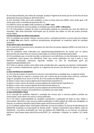 d) será desconsiderado, para efeito de avaliação, qualquer fragmento de texto que for escrito fora do local
apropriado e(ou) que ultrapassar 30 (trinta) linhas;
e) será calculada, então, para cada candidato, a nota na prova discursiva (NPD), como sendo igual a NC
menos duas vezes o resultado do quociente NE / TL;
f) se NPD for menor que zero, então considerar-se-á NPD = zero.
9.7.6 Será eliminado do concurso público o candidato que obtiver NPD < 5,00 pontos.
9.7.7 As informações a respeito de notas e classificações poderão ser acessadas por meio dos editais de
resultados. Não serão fornecidas informações que já constem dos editais ou fora dos prazos previstos
nesses editais.
9.8 DOS RECURSOS DA PROVA DISCURSIVA
9.8.1 O candidato que desejar interpor recursos contra o resultado provisório na prova discursiva disporá
de 2 (dois) dias para fazê-lo, conforme procedimentos disciplinados no respectivo edital de resultado
provisório.
10 DA NOTA FINAL NO CONCURSO
10.1 A nota final no concurso será o somatório da nota final nas provas objetivas (NPO) e da nota final na
prova discursiva (NPD).
10.2 Os candidatos serão ordenados por cargo/área/especialidade/ramo de acordo com os valores
decrescentes das notas finais no concurso, observados os critérios de desempate deste edital.
10.3 Os candidatos que, no ato da inscrição, se declararem com deficiência, se não eliminados no concurso
e qualificados como pessoa com deficiência, terão seus nomes publicados em lista à parte e, caso
obtenham classificação necessária, figurarão também na lista de classificação geral por
cargo/área/especialidade/ramo.
10.4 Todos os cálculos citados neste edital serão considerados até a segunda casa decimal, arredondando-
se para o número imediatamente superior se o algarismo da terceira casa decimal for igual ou superior a
cinco.
11 DOS CRITÉRIOS DE DESEMPATE
11.1 Em caso de empate na nota final no concurso, terá preferência o candidato que, na seguinte ordem:
a) tiver idade igual ou superior a sessenta anos, até o último dia de inscrição neste concurso, conforme
artigo 27, parágrafo único, da Lei nº 10.741, de 1º de outubro de 2003 (Estatuto do Idoso);
b) obtiver a maior nota na prova objetiva de Conhecimentos Específicos P2;
c) obtiver o maior número de acertos na prova objetiva de Conhecimentos Específicos P2;
d) obtiver a maior nota na prova objetiva de Conhecimentos Básicos P1;
e) obtiver o maior número de acertos na prova objetiva de Conhecimentos Básicos P1.
11.1.1 Persistindo o empate, terá preferência o candidato com maior idade.
12 DAS DISPOSIÇÕES FINAIS
12.1 A inscrição do candidato implicará a aceitação das normas para o concurso público contidas nos
comunicados, neste edital e em outros a serem publicados.
12.2 É de inteira responsabilidade do candidato acompanhar a publicação de todos os atos, editais e
comunicados referentes a este concurso público publicados no Diário Oficial da União e/ou divulgados na
Internet, no endereço eletrônico http://www.cespe.unb.br/concursos/TJDFT_13.
12.3 O candidato poderá obter informações referentes ao concurso público na Central de Atendimento do
CESPE/UnB, localizada na Universidade de Brasília (UnB) – Campus Universitário Darcy Ribeiro, Sede do
CESPE/UnB – Asa Norte, Brasília/DF, por meio do telefone (61) 3448-0100, ou via Internet, no endereço
eletrônico http://www.cespe.unb.br/concursos/TJDFT_13, ressalvado o disposto no subitem 12.5 deste
edital.

                                                                                                        12
 