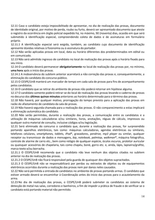 12.11 Caso o candidato esteja impossibilitado de apresentar, no dia de realização das provas, documento
de identidade original, por motivo de perda, roubo ou furto, deverá ser apresentado documento que ateste
o registro da ocorrência em órgão policial expedido há, no máximo, 90 (noventa) dias, ocasião em que será
submetido à identificação especial, compreendendo coleta de dados e de assinaturas em formulário
próprio.
12.11.1 A identificação especial será exigida, também, ao candidato cujo documento de identificação
apresente dúvidas relativas à fisionomia ou à assinatura do portador.
12.12 Não serão aplicadas provas em local, data ou horário diferentes dos predeterminados em edital ou
em comunicado.
12.13 Não será admitido ingresso de candidato no local de realização das provas após o horário fixado para
seu início.
12.14 O candidato deverá permanecer obrigatoriamente no local de realização das provas por, no mínimo,
uma hora após o início das provas.
12.14.1 A inobservância do subitem anterior acarretará a não correção das provas e, consequentemente, a
eliminação do candidato do concurso público.
12.15 O CESPE/UnB manterá um marcador de tempo em cada sala de provas para fins de acompanhamento
pelos candidatos.
12.16 O candidato que se retirar do ambiente de provas não poderá retornar em hipótese alguma.
12.17 O candidato somente poderá retirar-se do local de realização das provas levando o caderno de provas
no decurso dos últimos quinze minutos anteriores ao horário determinado para o término das provas.
12.18 Não haverá, por qualquer motivo, prorrogação do tempo previsto para a aplicação das provas em
razão do afastamento de candidato da sala de provas.
12.19 Não haverá segunda chamada para a realização das provas. O não comparecimento a estas implicará
a eliminação automática do candidato.
12.20 Não serão permitidas, durante a realização das provas, a comunicação entre os candidatos e a
utilização de máquinas calculadoras e/ou similares, livros, anotações, réguas de cálculo, impressos ou
qualquer outro material de consulta, inclusive códigos e/ou legislação.
12.21 Será eliminado do concurso o candidato que, durante a realização das provas, for surpreendido
portando aparelhos eletrônicos, tais como: máquinas calculadoras, agendas eletrônicas ou similares,
telefones celulares, smartphones, tablets, iPod®, gravadores, pendrive, mp3 player ou similar, qualquer
receptor ou transmissor de dados e mensagens, bip, notebook, palmtop, walkman®, máquina fotográfica,
controle de alarme de carro etc., bem como relógio de qualquer espécie, óculos escuros, protetor auricular
ou quaisquer acessórios de chapelaria, tais como chapéu, boné, gorro etc. e, ainda, lápis, lapiseira/grafite,
marca-texto e/ou borracha.
12.21.1 O CESPE/UnB recomenda que o candidato não leve nenhum dos objetos citados no subitem
anterior no dia de realização das provas.
12.21.2 O CESPE/UnB não ficará responsável pela guarda de quaisquer dos objetos supracitados.
12.21.3 O CESPE/UnB não se responsabilizará por perdas ou extravios de objetos ou de equipamentos
eletrônicos ocorridos durante a realização das provas nem por danos neles causados.
12.22 Não será permitida a entrada de candidatos no ambiente de provas portando armas. O candidato que
estiver armado deverá se encaminhar à Coordenação antes do início das provas para o acautelamento da
arma.
12.23 No dia de realização das provas, o CESPE/UnB poderá submeter os candidatos ao sistema de
detecção de metal nas salas, corredores e banheiros, a fim de impedir a prática de fraude e de verificar se o
candidato está portando material não permitido.

                                                                                                          14
 