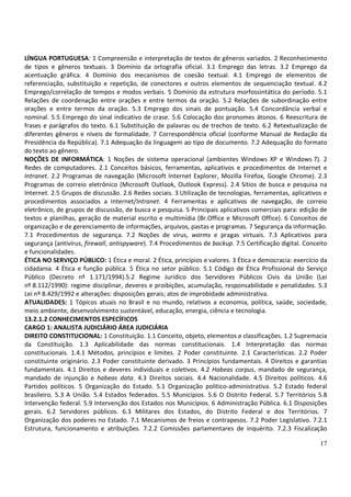LÍNGUA PORTUGUESA: 1 Compreensão e interpretação de textos de gêneros variados. 2 Reconhecimento
de tipos e gêneros textuais. 3 Domínio da ortografia oficial. 3.1 Emprego das letras. 3.2 Emprego da
acentuação gráfica. 4 Domínio dos mecanismos de coesão textual. 4.1 Emprego de elementos de
referenciação, substituição e repetição, de conectores e outros elementos de sequenciação textual. 4.2
Emprego/correlação de tempos e modos verbais. 5 Domínio da estrutura morfossintática do período. 5.1
Relações de coordenação entre orações e entre termos da oração. 5.2 Relações de subordinação entre
orações e entre termos da oração. 5.3 Emprego dos sinais de pontuação. 5.4 Concordância verbal e
nominal. 5.5 Emprego do sinal indicativo de crase. 5.6 Colocação dos pronomes átonos. 6 Reescritura de
frases e parágrafos do texto. 6.1 Substituição de palavras ou de trechos de texto. 6.2 Retextualização de
diferentes gêneros e níveis de formalidade. 7 Correspondência oficial (conforme Manual de Redação da
Presidência da República). 7.1 Adequação da linguagem ao tipo de documento. 7.2 Adequação do formato
do texto ao gênero.
NOÇÕES DE INFORMÁTICA: 1 Noções de sistema operacional (ambientes Windows XP e Windows 7). 2
Redes de computadores. 2.1 Conceitos básicos, ferramentas, aplicativos e procedimentos de Internet e
Intranet. 2.2 Programas de navegação (Microsoft Internet Explorer, Mozilla Firefox, Google Chrome). 2.3
Programas de correio eletrônico (Microsoft Outlook, Outlook Express). 2.4 Sítios de busca e pesquisa na
Internet. 2.5 Grupos de discussão. 2.6 Redes sociais. 3 Utilização de tecnologias, ferramentas, aplicativos e
procedimentos associados a Internet/Intranet. 4 Ferramentas e aplicativos de navegação, de correio
eletrônico, de grupos de discussão, de busca e pesquisa. 5 Principais aplicativos comerciais para: edição de
textos e planilhas, geração de material escrito e multimídia (Br.Office e Microsoft Office). 6 Conceitos de
organização e de gerenciamento de informações, arquivos, pastas e programas. 7 Segurança da informação.
7.1 Procedimentos de segurança. 7.2 Noções de vírus, worms e pragas virtuais. 7.3 Aplicativos para
segurança (antivírus, firewall, antispyware). 7.4 Procedimentos de backup. 7.5 Certificação digital. Conceito
e funcionalidades.
ÉTICA NO SERVIÇO PÚBLICO: 1 Ética e moral. 2 Ética, princípios e valores. 3 Ética e democracia: exercício da
cidadania. 4 Ética e função pública. 5 Ética no setor público. 5.1 Código de Ética Profissional do Serviço
Público (Decreto nº 1.171/1994).5.2 Regime Jurídico dos Servidores Públicos Civis da União (Lei
nº 8.112/1990): regime disciplinar, deveres e proibições, acumulação, responsabilidade e penalidades. 5.3
Lei nº 8.429/1992 e alterações: disposições gerais; atos de improbidade administrativa.
ATUALIDADES: 1 Tópicos atuais no Brasil e no mundo, relativos a economia, política, saúde, sociedade,
meio ambiente, desenvolvimento sustentável, educação, energia, ciência e tecnologia.
13.2.1.2 CONHECIMENTOS ESPECÍFICOS
CARGO 1: ANALISTA JUDICIÁRIO ÁREA JUDICIÁRIA
DIREITO CONSTITUCIONAL: 1 Constituição. 1.1 Conceito, objeto, elementos e classificações. 1.2 Supremacia
da Constituição. 1.3 Aplicabilidade das normas constitucionais. 1.4 Interpretação das normas
constitucionais. 1.4.1 Métodos, princípios e limites. 2 Poder constituinte. 2.1 Características. 2.2 Poder
constituinte originário. 2.3 Poder constituinte derivado. 3 Princípios fundamentais. 4 Direitos e garantias
fundamentais. 4.1 Direitos e deveres individuais e coletivos. 4.2 Habeas corpus, mandado de segurança,
mandado de injunção e habeas data. 4.3 Direitos sociais. 4.4 Nacionalidade. 4.5 Direitos políticos. 4.6
Partidos políticos. 5 Organização do Estado. 5.1 Organização político-administrativa. 5.2 Estado federal
brasileiro. 5.3 A União. 5.4 Estados federados. 5.5 Municípios. 5.6 O Distrito Federal. 5.7 Territórios 5.8
Intervenção federal. 5.9 Intervenção dos Estados nos Municípios. 6 Administração Pública. 6.1 Disposições
gerais. 6.2 Servidores públicos. 6.3 Militares dos Estados, do Distrito Federal e dos Territórios. 7
Organização dos poderes no Estado. 7.1 Mecanismos de freios e contrapesos. 7.2 Poder Legislativo. 7.2.1
Estrutura, funcionamento e atribuições. 7.2.2 Comissões parlamentares de inquérito. 7.2.3 Fiscalização

                                                                                                          17
 