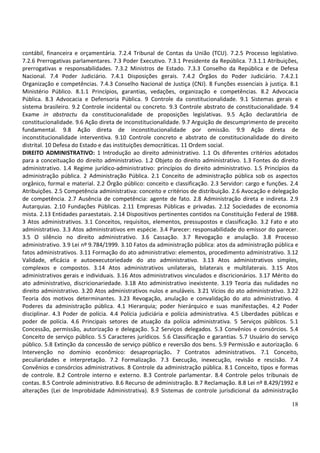 contábil, financeira e orçamentária. 7.2.4 Tribunal de Contas da União (TCU). 7.2.5 Processo legislativo.
7.2.6 Prerrogativas parlamentares. 7.3 Poder Executivo. 7.3.1 Presidente da República. 7.3.1.1 Atribuições,
prerrogativas e responsabilidades. 7.3.2 Ministros de Estado. 7.3.3 Conselho da República e de Defesa
Nacional. 7.4 Poder Judiciário. 7.4.1 Disposições gerais. 7.4.2 Órgãos do Poder Judiciário. 7.4.2.1
Organização e competências. 7.4.3 Conselho Nacional de Justiça (CNJ). 8 Funções essenciais à justiça. 8.1
Ministério Público. 8.1.1 Princípios, garantias, vedações, organização e competências. 8.2 Advocacia
Pública. 8.3 Advocacia e Defensoria Pública. 9 Controle da constitucionalidade. 9.1 Sistemas gerais e
sistema brasileiro. 9.2 Controle incidental ou concreto. 9.3 Controle abstrato de constitucionalidade. 9.4
Exame in abstractu da constitucionalidade de proposições legislativas. 9.5 Ação declaratória de
constitucionalidade. 9.6 Ação direta de inconstitucionalidade. 9.7 Arguição de descumprimento de preceito
fundamental. 9.8 Ação direta de inconstitucionalidade por omissão. 9.9 Ação direta de
inconstitucionalidade interventiva. 9.10 Controle concreto e abstrato de constitucionalidade do direito
distrital. 10 Defesa do Estado e das instituições democráticas. 11 Ordem social.
DIREITO ADMINISTRATIVO: 1 Introdução ao direito administrativo. 1.1 Os diferentes critérios adotados
para a conceituação do direito administrativo. 1.2 Objeto do direito administrativo. 1.3 Fontes do direito
administrativo. 1.4 Regime jurídico-administrativo: princípios do direito administrativo. 1.5 Princípios da
administração pública. 2 Administração Pública. 2.1 Conceito de administração pública sob os aspectos
orgânico, formal e material. 2.2 Órgão público: conceito e classificação. 2.3 Servidor: cargo e funções. 2.4
Atribuições. 2.5 Competência administrativa: conceito e critérios de distribuição. 2.6 Avocação e delegação
de competência. 2.7 Ausência de competência: agente de fato. 2.8 Administração direta e indireta. 2.9
Autarquias. 2.10 Fundações Públicas. 2.11 Empresas Públicas e privadas. 2.12 Sociedades de economia
mista. 2.13 Entidades paraestatais. 2.14 Dispositivos pertinentes contidos na Constituição Federal de 1988.
3 Atos administrativos. 3.1 Conceitos, requisitos, elementos, pressupostos e classificação. 3.2 Fato e ato
administrativo. 3.3 Atos administrativos em espécie. 3.4 Parecer: responsabilidade do emissor do parecer.
3.5 O silêncio no direito administrativo. 3.6 Cassação. 3.7 Revogação e anulação. 3.8 Processo
administrativo. 3.9 Lei nº 9.784/1999. 3.10 Fatos da administração pública: atos da administração pública e
fatos administrativos. 3.11 Formação do ato administrativo: elementos, procedimento administrativo. 3.12
Validade, eficácia e autoexecutoriedade do ato administrativo. 3.13 Atos administrativos simples,
complexos e compostos. 3.14 Atos administrativos unilaterais, bilaterais e multilaterais. 3.15 Atos
administrativos gerais e individuais. 3.16 Atos administrativos vinculados e discricionários. 3.17 Mérito do
ato administrativo, discricionariedade. 3.18 Ato administrativo inexistente. 3.19 Teoria das nulidades no
direito administrativo. 3.20 Atos administrativos nulos e anuláveis. 3.21 Vícios do ato administrativo. 3.22
Teoria dos motivos determinantes. 3.23 Revogação, anulação e convalidação do ato administrativo. 4
Poderes da administração pública. 4.1 Hierarquia; poder hierárquico e suas manifestações. 4.2 Poder
disciplinar. 4.3 Poder de polícia. 4.4 Polícia judiciária e polícia administrativa. 4.5 Liberdades públicas e
poder de polícia. 4.6 Principais setores de atuação da polícia administrativa. 5 Serviços públicos. 5.1
Concessão, permissão, autorização e delegação. 5.2 Serviços delegados. 5.3 Convênios e consórcios. 5.4
Conceito de serviço público. 5.5 Caracteres jurídicos. 5.6 Classificação e garantias. 5.7 Usuário do serviço
público. 5.8 Extinção da concessão de serviço público e reversão dos bens. 5.9 Permissão e autorização. 6
Intervenção no domínio econômico: desapropriação. 7 Contratos administrativos. 7.1 Conceito,
peculiaridades e interpretação. 7.2 Formalização. 7.3 Execução, inexecução, revisão e rescisão. 7.4
Convênios e consórcios administrativos. 8 Controle da administração pública. 8.1 Conceito, tipos e formas
de controle. 8.2 Controle interno e externo. 8.3 Controle parlamentar. 8.4 Controle pelos tribunais de
contas. 8.5 Controle administrativo. 8.6 Recurso de administração. 8.7 Reclamação. 8.8 Lei nº 8.429/1992 e
alterações (Lei de Improbidade Administrativa). 8.9 Sistemas de controle jurisdicional da administração

                                                                                                          18
 