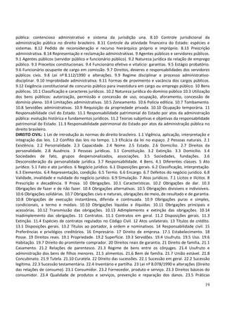 pública: contencioso administrativo e sistema da jurisdição una. 8.10 Controle jurisdicional da
administração pública no direito brasileiro. 8.11 Controle da atividade financeira do Estado: espécies e
sistemas. 8.12 Pedido de reconsideração e recurso hierárquico próprio e impróprio. 8.13 Prescrição
administrativa. 8.14 Representação e reclamação administrativas. 9 Agentes públicos e servidores públicos.
9.1 Agentes públicos (servidor público e funcionário público). 9.2 Natureza jurídica da relação de emprego
público. 9.3 Preceitos constitucionais. 9.4 Funcionário efetivo e vitalício: garantias. 9.5 Estágio probatório.
9.6 Funcionário ocupante de cargo em comissão. 9.7 Direitos, deveres e responsabilidades dos servidores
públicos civis. 9.8 Lei nº 8.112/1990 e alterações. 9.9 Regime disciplinar e processo administrativo-
disciplinar. 9.10 Improbidade administrativa. 9.11 Formas de provimento e vacância dos cargos públicos.
9.12 Exigência constitucional de concurso público para investidura em cargo ou emprego público. 10 Bens
públicos. 10.1 Classificação e caracteres jurídicos. 10.2 Natureza jurídica do domínio público 10.3 Utilização
dos bens públicos: autorização, permissão e concessão de uso, ocupação, aforamento, concessão de
domínio pleno. 10.4 Limitações administrativas. 10.5 Zoneamento. 10.6 Polícia edilícia. 10.7 Tombamento.
10.8 Servidões administrativas. 10.9 Requisição da propriedade privada. 10.10 Ocupação temporária. 11
Responsabilidade civil do Estado. 11.1 Responsabilidade patrimonial do Estado por atos da administração
pública: evolução histórica e fundamentos jurídicos. 11.2 Teorias subjetivas e objetivas da responsabilidade
patrimonial do Estado. 11.3 Responsabilidade patrimonial do Estado por atos da administração pública no
direito brasileiro.
DIREITO CIVIL: 1 Lei de introdução às normas do direito brasileiro. 1.1 Vigência, aplicação, interpretação e
integração das leis. 1.2 Conflito das leis no tempo. 1.3 Eficácia da lei no espaço. 2 Pessoas naturais. 2.1
Existência. 2.2 Personalidade. 2.3 Capacidade. 2.4 Nome. 2.5 Estado. 2.6 Domicílio. 2.7 Direitos da
personalidade. 2.8 Ausência. 3 Pessoas jurídicas. 3.1 Constituição. 3.2 Extinção. 3.3 Domicílio. 3.4
Sociedades de fato, grupos despersonalizados, associações. 3.5 Sociedades, fundações. 3.6
Desconsideração da personalidade jurídica. 3.7 Responsabilidade. 4 Bens. 4.1 Diferentes classes. 5 Ato
jurídico. 5.1 Fato e ato jurídico. 6 Negócio jurídico. 6.1 Disposições gerais. 6.2 Classificação, interpretação.
6.3 Elementos. 6.4 Representação, condição. 6.5 Termo. 6.6 Encargo. 6.7 Defeitos do negócio jurídico. 6.8
Validade, invalidade e nulidade do negócio jurídico. 6.9 Simulação. 7 Atos jurídicos. 7.1 Lícitos e ilícitos. 8
Prescrição e decadência. 9 Prova. 10 Obrigações. 10.1 Características. 10.2 Obrigações de dar. 10.3
Obrigações de fazer e de não fazer. 10.4 Obrigações alternativas. 10.5 Obrigações divisíveis e indivisíveis.
10.6 Obrigações solidárias. 10.7 Obrigações civis e naturais, obrigações de meio, de resultado e de garantia.
10.8 Obrigações de execução instantânea, diferida e continuada. 10.9 Obrigações puras e simples,
condicionais, a termo e modais. 10.10 Obrigações líquidas e ilíquidas. 10.11 Obrigações principais e
acessórias. 10.12 Transmissão das obrigações. 10.13 Adimplemento e extinção das obrigações. 10.14
Inadimplemento das obrigações. 11 Contratos. 11.1 Contratos em geral. 11.2 Disposições gerais. 11.3
Extinção. 11.4 Espécies de contratos regulados no Código Civil. 12 Atos unilaterais. 13 Títulos de crédito.
13.1 Disposições gerais. 13.2 Títulos ao portador, à ordem e nominativos. 14 Responsabilidade civil. 15
Preferências e privilégios creditórios. 16 Empresário. 17 Direito de empresa. 17.1 Estabelecimento. 18
Posse. 19 Direitos reais. 19.1 Propriedade. 19.2 Superfície. 19.3 Servidões. 19.4 Usufruto. 19.5 Uso. 19.6
Habitação. 19.7 Direito do promitente comprador. 20 Direitos reais de garantia. 21 Direito de família. 21.1
Casamento. 21.2 Relações de parentesco. 21.3 Regime de bens entre os cônjuges. 21.4 Usufruto e
administração dos bens de filhos menores. 21.5 alimentos. 21.6 Bem de família. 21.7 União estável. 21.8
Concubinato. 21.9 Tutela. 21.10 Curatela. 22 Direito das sucessões. 22.1 Sucessão em geral. 22.2 Sucessão
legítima. 22.3 Sucessão testamentária. 22.4 Inventário e partilha. 23 Lei nº 8.078/1990 e alterações (Direito
das relações de consumo). 23.1 Consumidor. 23.2 Fornecedor, produto e serviço. 23.3 Direitos básicos do
consumidor. 23.4 Qualidade de produtos e serviços, prevenção e reparação dos danos. 23.5 Práticas

                                                                                                             19
 