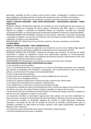 apreensões, avaliações de bens e valores, praça de bens imóveis, reintegrações e imissões de posse e
demais diligências ordenadas pelo juízo e lavratura dos respectivos autos e certidões nos processos.
REMUNERAÇÃO: R$ 7.566,41 (sete mil, quinhentos e sessenta e seis reais e quarenta e um centavos).
CARGO 3: ANALISTA JUDICIÁRIO – ÁREA: APOIO ESPECIALIZADO – ESPECIALIDADE: MEDICINA – RAMO:
PSIQUIATRIA
REQUISITO: diploma, devidamente registrado, de conclusão de curso de graduação de nível superior em
Medicina, fornecido por instituição de ensino superior reconhecida pelo MEC, registro no Conselho
Regional da categoria e certificado de Residência Médica em Psiquiatria, fornecido por instituição
reconhecida pelo MEC, ou título de especialista emitido pela Sociedade de Psiquiatria e Associação Médica.
DESCRIÇÃO SUMÁRIA DAS ATIVIDADES: atividades de nível superior, referentes à supervisão, coordenação
e execução de trabalhos, concernentes ao tratamento e/ou prevenção da saúde individual e coletiva dos
magistrados, servidores e seus dependentes.
REMUNERAÇÃO: R$ 7.566,41 (sete mil, quinhentos e sessenta e seis reais e quarenta e um centavos).
2.2 NÍVEL MÉDIO
CARGO 4: TÉCNICO JUDICIÁRIO – ÁREA: ADMINISTRATIVA
REQUISITO: certificado, devidamente registrado, de conclusão de curso de ensino médio (antigo segundo
grau) ou curso técnico equivalente, expedido por instituição de ensino reconhecida pelo MEC.
DESCRIÇÃO SUMÁRIA DAS ATIVIDADES: compreende atividades que consistem na execução de tarefas
relacionadas à redação de expedientes simples e/ou padronizados, operação de microcomputador,
atendimento ao público, ações relativas ao andamento dos processos judiciais e administrativos, bem como
transportes de processos e documentos em geral.
REMUNERAÇÃO: R$ 4.635,02 (quatro mil, seiscentos e trinta e cinco reais e dois centavos).
3 DOS REQUISITOS BÁSICOS PARA A INVESTIDURA NO CARGO
3.1 Ser aprovado no concurso público.
3.2 Ter a nacionalidade brasileira ou portuguesa e, no caso de nacionalidade portuguesa, estar amparado
pelo estatuto de igualdade entre brasileiros e portugueses, com reconhecimento do gozo dos direitos
políticos, nos termos do § 1º do artigo 12 da Constituição Federal.
3.3 Estar em gozo dos direitos políticos.
3.4 Estar quite com as obrigações militares, em caso de candidato do sexo masculino.
3.5 Estar quite com as obrigações eleitorais.
3.6 Possuir os requisitos exigidos para o exercício do cargo, conforme item 2 deste edital.
3.7 Ter idade mínima de dezoito anos completos na data da posse.
3.8 Ter aptidão física e mental para o exercício das atribuições do cargo.
3.9 Apresentar certidões dos setores de distribuição dos foros criminais dos lugares em que tenha residido
nos últimos cinco anos, das Justiças Federal e Estadual, expedidas, no máximo, há seis meses.
3.10 Apresentar folha de antecedentes da Polícia Federal e da Polícia dos Estados onde tenha residido nos
últimos cinco anos, expedida, no máximo, há seis meses.
3.11 Apresentar certidões ou declarações negativas dos entes públicos em que tenha trabalhado nos
últimos dez anos, constando a informação de que não foi demitido ou destituído a bem do serviço público.
3.12 Apresentar certidões ou declarações negativas do conselho ou órgão profissional competente
constando a informação de que não foi excluído do exercício da profissão, especificamente para os
candidatos aprovados no cargo efetivo de Analista Judiciário, Área: Apoio Especializado, Especialidade:
Medicina, Ramo: Psiquiatria.
3.13 Apresentar outros documentos que se fizerem necessários, à época da posse.
3.14 Estará impedido de tomar posse o candidato:

                                                                                                        2
 