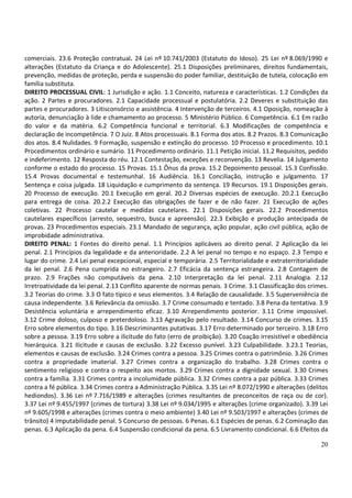 comerciais. 23.6 Proteção contratual. 24 Lei nº 10.741/2003 (Estatuto do Idoso). 25 Lei nº 8.069/1990 e
alterações (Estatuto da Criança e do Adolescente). 25.1 Disposições preliminares, direitos fundamentais,
prevenção, medidas de proteção, perda e suspensão do poder familiar, destituição de tutela, colocação em
família substituta.
DIREITO PROCESSUAL CIVIL: 1 Jurisdição e ação. 1.1 Conceito, natureza e características. 1.2 Condições da
ação. 2 Partes e procuradores. 2.1 Capacidade processual e postulatória. 2.2 Deveres e substituição das
partes e procuradores. 3 Litisconsórcio e assistência. 4 Intervenção de terceiros. 4.1 Oposição, nomeação à
autoria, denunciação à lide e chamamento ao processo. 5 Ministério Público. 6 Competência. 6.1 Em razão
do valor e da matéria. 6.2 Competência funcional e territorial. 6.3 Modificações de competência e
declaração de incompetência. 7 O Juiz. 8 Atos processuais. 8.1 Forma dos atos. 8.2 Prazos. 8.3 Comunicação
dos atos. 8.4 Nulidades. 9 Formação, suspensão e extinção do processo. 10 Processo e procedimento. 10.1
Procedimentos ordinário e sumário. 11 Procedimento ordinário. 11.1 Petição inicial. 11.2 Requisitos, pedido
e indeferimento. 12 Resposta do réu. 12.1 Contestação, exceções e reconvenção. 13 Revelia. 14 Julgamento
conforme o estado do processo. 15 Provas. 15.1 Ônus da prova. 15.2 Depoimento pessoal. 15.3 Confissão.
15.4 Provas documental e testemunhal. 16 Audiência. 16.1 Conciliação, instrução e julgamento. 17
Sentença e coisa julgada. 18 Liquidação e cumprimento da sentença. 19 Recursos. 19.1 Disposições gerais.
20 Processo de execução. 20.1 Execução em geral. 20.2 Diversas espécies de execução. 20.2.1 Execução
para entrega de coisa. 20.2.2 Execução das obrigações de fazer e de não fazer. 21 Execução de ações
coletivas. 22 Processo cautelar e medidas cautelares. 22.1 Disposições gerais. 22.2 Procedimentos
cautelares específicos (arresto, sequestro, busca e apreensão). 22.3 Exibição e produção antecipada de
provas. 23 Procedimentos especiais. 23.1 Mandado de segurança, ação popular, ação civil pública, ação de
improbidade administrativa.
DIREITO PENAL: 1 Fontes do direito penal. 1.1 Princípios aplicáveis ao direito penal. 2 Aplicação da lei
penal. 2.1 Princípios da legalidade e da anterioridade. 2.2 A lei penal no tempo e no espaço. 2.3 Tempo e
lugar do crime. 2.4 Lei penal excepcional, especial e temporária. 2.5 Territorialidade e extraterritorialidade
da lei penal. 2.6 Pena cumprida no estrangeiro. 2.7 Eficácia da sentença estrangeira. 2.8 Contagem de
prazo. 2.9 Frações não computáveis da pena. 2.10 Interpretação da lei penal. 2.11 Analogia. 2.12
Irretroatividade da lei penal. 2.13 Conflito aparente de normas penais. 3 Crime. 3.1 Classificação dos crimes.
3.2 Teorias do crime. 3.3 O fato típico e seus elementos. 3.4 Relação de causalidade. 3.5 Superveniência de
causa independente. 3.6 Relevância da omissão. 3.7 Crime consumado e tentado. 3.8 Pena da tentativa. 3.9
Desistência voluntária e arrependimento eficaz. 3.10 Arrependimento posterior. 3.11 Crime impossível.
3.12 Crime doloso, culposo e preterdoloso. 3.13 Agravação pelo resultado. 3.14 Concurso de crimes. 3.15
Erro sobre elementos do tipo. 3.16 Descriminantes putativas. 3.17 Erro determinado por terceiro. 3.18 Erro
sobre a pessoa. 3.19 Erro sobre a ilicitude do fato (erro de proibição). 3.20 Coação irresistível e obediência
hierárquica. 3.21 Ilicitude e causas de exclusão. 3.22 Excesso punível. 3.23 Culpabilidade. 3.23.1 Teorias,
elementos e causas de exclusão. 3.24 Crimes contra a pessoa. 3.25 Crimes contra o patrimônio. 3.26 Crimes
contra a propriedade imaterial. 3.27 Crimes contra a organização do trabalho. 3.28 Crimes contra o
sentimento religioso e contra o respeito aos mortos. 3.29 Crimes contra a dignidade sexual. 3.30 Crimes
contra a família. 3.31 Crimes contra a incolumidade pública. 3.32 Crimes contra a paz pública. 3.33 Crimes
contra a fé pública. 3.34 Crimes contra a Administração Pública. 3.35 Lei nº 8.072/1990 e alterações (delitos
hediondos). 3.36 Lei nº 7.716/1989 e alterações (crimes resultantes de preconceitos de raça ou de cor).
3.37 Lei nº 9.455/1997 (crimes de tortura) 3.38 Lei nº 9.034/1995 e alterações (crime organizado). 3.39 Lei
nº 9.605/1998 e alterações (crimes contra o meio ambiente) 3.40 Lei nº 9.503/1997 e alterações (crimes de
trânsito) 4 Imputabilidade penal. 5 Concurso de pessoas. 6 Penas. 6.1 Espécies de penas. 6.2 Cominação das
penas. 6.3 Aplicação da pena. 6.4 Suspensão condicional da pena. 6.5 Livramento condicional. 6.6 Efeitos da

                                                                                                           20
 