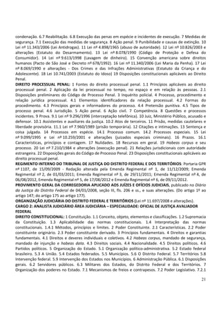 condenação. 6.7 Reabilitação. 6.8 Execução das penas em espécie e incidentes de execução. 7 Medidas de
segurança. 7.1 Execução das medidas de segurança. 8 Ação penal. 9 Punibilidade e causas de extinção. 10
Lei nº 11.343/2006 (Lei Antidrogas). 11 Lei nº 4.898/1965 (abuso de autoridade). 12 Lei nº 10.826/2003 e
alterações (Estatuto do Desarmamento). 13 Lei nº 8.078/1990 (Código de Proteção e Defesa do
Consumidor). 14 Lei nº 9.613/1998 (Lavagem de dinheiro). 15 Convenção americana sobre direitos
humanos (Pacto de São José e Decreto nº 678/1992). 16 Lei nº 11.340/2006 (Lei Maria da Penha). 17 Lei
nº 8.069/1990 e alterações - Dos Crimes e das Infrações Administrativas (Estatuto da Criança e do
Adolescente). 18 Lei 10.741/2003 (Estatuto do Idoso) 19 Disposições constitucionais aplicáveis ao Direito
Penal.
DIREITO PROCESSUAL PENAL: 1 Fontes do direito processual penal. 1.1 Princípios aplicáveis ao direito
processual penal. 2 Aplicação da lei processual no tempo, no espaço e em relação às pessoas. 2.1
Disposições preliminares do Código de Processo Penal. 3 Inquérito policial. 4 Processo, procedimento e
relação jurídica processual. 4.1 Elementos identificadores da relação processual. 4.2 Formas do
procedimento. 4.3 Princípios gerais e informadores do processo. 4.4 Pretensão punitiva. 4.5 Tipos de
processo penal. 4.6 Jurisdição. 5 Ação penal. 6 Ação civil. 7 Competência. 8 Questões e processos
incidentes. 9 Prova. 9.1 Lei nº 9.296/1996 (interceptação telefônica). 10 Juiz, Ministério Público, acusado e
defensor. 10.1 Assistentes e auxiliares da justiça. 10.2 Atos de terceiros. 11 Prisão, medidas cautelares e
liberdade provisória. 11.1 Lei nº 7.960/1989 (prisão temporária). 12 Citações e intimações. 13 Sentença e
coisa julgada. 14 Processos em espécie. 14.1 Processo comum. 14.2 Processos especiais. 15 Lei
nº 9.099/1995 e Lei nº 10.259/2001 e alterações (juizados especiais criminais). 16 Prazos. 16.1
Características, princípios e contagem. 17 Nulidades. 18 Recursos em geral. 19 Habeas corpus e seu
processo. 20 Lei nº 7.210/1984 e alterações (execução penal). 21 Relações jurisdicionais com autoridade
estrangeira. 22 Disposições gerais do Código de Processo Penal. 23 Disposições constitucionais aplicáveis ao
direito processual penal.
REGIMENTO INTERNO DO TRIBUNAL DE JUSTIÇA DO DISTRITO FEDERAL E DOS TERRITÓRIOS: Portaria GPR
nº 1107, de 15/09/2009 - Redação alterada pela Emenda Regimental nº 1, de 11/12/2009; Emenda
Regimental nº 2, de 01/03/2011; Emenda Regimental nº 3, de 29/11/2011; Emenda Regimental nº 4, de
06/08/2012, Emenda Regimental nº 5, de 17/08/2012 e Emenda Regimental nº 6, de 09/11/2012.
PROVIMENTO GERAL DA CORREGEDORIA APLICADO AOS JUÍZES E OFÍCIOS JUDICIAIS, publicado no Diário
da Justiça do Distrito Federal de 04/01/2008, seção III, fls. 206 e ss., e suas alterações. (Do artigo 1º ao
artigo 147; do artigo 175 ao artigo 177).
ORGANIZAÇÃO JUDICIÁRIA DO DISTRITO FEDERAL E TERRITÓRIOS (Lei nº 11.697/2008 e alterações).
CARGO 2: ANALISTA JUDICIÁRIO ÁREA JUDICIÁRIA – ESPECIALIDADE: OFICIAL DE JUSTIÇA AVALIADOR
FEDERAL
DIREITO CONSTITUCIONAL: 1 Constituição. 1.1 Conceito, objeto, elementos e classificações. 1.2 Supremacia
da Constituição. 1.3 Aplicabilidade das normas constitucionais. 1.4 Interpretação das normas
constitucionais. 1.4.1 Métodos, princípios e limites. 2 Poder Constituinte. 2.1 Características. 2.2 Poder
constituinte originário. 2.3 Poder constituinte derivado. 3 Princípios fundamentais. 4 Direitos e garantias
fundamentais. 4.1 Direitos e deveres individuais e coletivos. 4.2 Habeas corpus, mandado de segurança,
mandado de injunção e habeas data. 4.3 Direitos sociais. 4.4 Nacionalidade. 4.5 Direitos políticos. 4.6
Partidos políticos. 5 Organização do Estado. 5.1 Organização político-administrativa. 5.2 Estado federal
brasileiro. 5.3 A União. 5.4 Estados federados. 5.5 Municípios. 5.6 O Distrito Federal. 5.7 Territórios 5.8
Intervenção federal. 5.9 Intervenção dos Estados nos Municípios. 6 Administração Pública. 6.1 Disposições
gerais. 6.2 Servidores públicos. 6.3 Militares dos Estados, do Distrito Federal e dos Territórios. 7
Organização dos poderes no Estado. 7.1 Mecanismos de freios e contrapesos. 7.2 Poder Legislativo. 7.2.1

                                                                                                          21
 