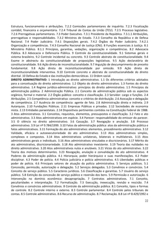 Estrutura, funcionamento e atribuições. 7.2.2 Comissões parlamentares de inquérito. 7.2.3 Fiscalização
contábil, financeira e orçamentária. 7.2.4 Tribunal de Contas da União (TCU). 7.2.5 Processo legislativo.
7.2.6 Prerrogativas parlamentares. 7.3 Poder Executivo. 7.3.1 Presidente da República. 7.3.1.1 Atribuições,
prerrogativas e responsabilidades. 7.3.2 Ministros de Estado. 7.3.3 Conselho da República e de Defesa
Nacional. 7.4 Poder Judiciário. 7.4.1 Disposições gerais. 7.4.2 Órgãos do Poder Judiciário. 7.4.2.1
Organização e competências. 7.4.3 Conselho Nacional de Justiça (CNJ). 8 Funções essenciais à Justiça. 8.1
Ministério Público. 8.1.1 Princípios, garantias, vedações, organização e competências. 8.2 Advocacia
Pública. 8.3 Advocacia e Defensoria Pública. 9 Controle da constitucionalidade. 9.1 Sistemas gerais e
sistema brasileiro. 9.2 Controle incidental ou concreto. 9.3 Controle abstrato de constitucionalidade. 9.4
Exame in abstractu da constitucionalidade de proposições legislativas. 9.5 Ação declaratória de
constitucionalidade. 9.6 Ação direta de inconstitucionalidade. 9.7 Arguição de descumprimento de preceito
fundamental. 9.8 Ação direta de inconstitucionalidade por omissão. 9.9 Ação direta de
inconstitucionalidade interventiva. 9.10 Controle concreto e abstrato de constitucionalidade do direito
distrital. 10 Defesa do Estado e das instituições democráticas. 11 Ordem social.
DIREITO ADMINISTRATIVO: 1 Introdução ao direito administrativo. 1.1 Os diferentes critérios adotados
para a conceituação do direito administrativo. 1.2 Objeto do direito administrativo. 1.3 Fontes do direito
administrativo. 1.4 Regime jurídico-administrativo: princípios do direito administrativo. 1.5 Princípios da
administração pública. 2 Administração Pública. 2.1 Conceito de administração pública sob os aspectos
orgânico, formal e material. 2.2 Órgão público: conceito e classificação. 2.3 Servidor: cargo e funções. 2.4
Atribuições. 2.5 Competência administrativa: conceito e critérios de distribuição. 2.6 Avocação e delegação
de competência. 2.7 Ausência de competência: agente de fato. 2.8 Administração direta e indireta. 2.9
Autarquias. 2.10 Fundações Públicas. 2.11 Empresas Públicas e privadas. 2.12 Sociedades de economia
mista. 2.13 Entidades paraestatais. 2.14 Dispositivos pertinentes contidos na Constituição Federal de 1988.
3 Atos administrativos. 3.1 Conceitos, requisitos, elementos, pressupostos e classificação. 3.2 Fato e ato
administrativo. 3.3 Atos administrativos em espécie. 3.4 Parecer: responsabilidade do emissor do parecer.
3.5 O silêncio no direito administrativo. 3.6 Cassação. 3.7 Revogação e anulação. 3.8 Processo
administrativo. 3.9 Lei nº 9.784/1999. 3.10 Fatos da administração pública: atos da administração pública e
fatos administrativos. 3.11 Formação do ato administrativo: elementos, procedimento administrativo. 3.12
Validade, eficácia e autoexecutoriedade do ato administrativo. 3.13 Atos administrativos simples,
complexos e compostos. 3.14 Atos administrativos unilaterais, bilaterais e multilaterais. 3.15 Atos
administrativos gerais e individuais. 3.16 Atos administrativos vinculados e discricionários. 3.17 Mérito do
ato administrativo, discricionariedade. 3.18 Ato administrativo inexistente. 3.19 Teoria das nulidades no
direito administrativo. 3.20 Atos administrativos nulos e anuláveis. 3.21 Vícios do ato administrativo. 3.22
Teoria dos motivos determinantes. 3.23 Revogação, anulação e convalidação do ato administrativo. 4
Poderes da administração pública. 4.1 Hierarquia; poder hierárquico e suas manifestações. 4.2 Poder
disciplinar. 4.3 Poder de polícia. 4.4 Polícia judiciária e polícia administrativa. 4.5 Liberdades públicas e
poder de polícia. 4.6 Principais setores de atuação da polícia administrativa. 5 Serviços públicos. 5.1
Concessão, permissão, autorização e delegação. 5.2 Serviços delegados. 5.3 Convênios e consórcios. 5.4
Conceito de serviço público. 5.5 Caracteres jurídicos. 5.6 Classificação e garantias. 5.7 Usuário do serviço
público. 5.8 Extinção da concessão de serviço público e reversão dos bens. 5.9 Permissão e autorização. 6
Intervenção no domínio econômico: desapropriação. 7 Contratos administrativos. 7.1 Conceito,
peculiaridades e interpretação. 7.2 Formalização. 7.3 Execução, inexecução, revisão e rescisão. 7.4
Convênios e consórcios administrativos. 8 Controle da administração pública. 8.1 Conceito, tipos e formas
de controle. 8.2 Controle interno e externo. 8.3 Controle parlamentar. 8.4 Controle pelos tribunais de
contas. 8.5 Controle administrativo. 8.6 Recurso de administração. 8.7 Reclamação. 8.8 Lei nº 8.429/1992 e

                                                                                                          22
 