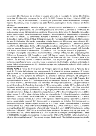consumidor. 23.4 Qualidade de produtos e serviços, prevenção e reparação dos danos. 23.5 Práticas
comerciais. 23.6 Proteção contratual. 24 Lei nº 10.741/2003 (Estatuto do Idoso). 25 Lei nº 8.069/1990
(Estatuto da Criança e do Adolescente). 25.1 Disposições preliminares, direitos fundamentais, prevenção,
medidas de proteção, perda e suspensão do poder familiar, destituição de tutela, colocação em família
substituta.
DIREITO PROCESSUAL CIVIL: 1 Jurisdição e ação. 1.1 Conceito, natureza e características. 1.2 Condições da
ação. 2 Partes e procuradores. 2.1 Capacidade processual e postulatória. 2.2 Deveres e substituição das
partes e procuradores. 3 Litisconsórcio e assistência. 4 Intervenção de terceiros. 4.1 Oposição, nomeação à
autoria, denunciação à lide e chamamento ao processo. 5 Ministério Público. 6 Competência. 6.1 Em razão
do valor e da matéria. 6.2 Competência funcional e territorial. 6.3 Modificações de competência e
declaração de incompetência. 7 O Juiz. 8 Atos processuais. 8.1 Forma dos atos. 8.2 Prazos. 8.3 Comunicação
dos atos. 8.4 Nulidades. 9 Formação, suspensão e extinção do processo. 10 Processo e procedimento. 10.1
Procedimentos ordinário e sumário. 11 Procedimento ordinário. 11.1 Petição inicial. 11.2 Requisitos, pedido
e indeferimento. 12 Resposta do réu. 12.1 Contestação, exceções e reconvenção. 13 Revelia. 14 Julgamento
conforme o estado do processo. 15 Provas. 15.1 Ônus da prova. 15.2 Depoimento pessoal. 15.3 Confissão.
15.4 Provas documental e testemunhal. 16 Audiência. 16.1 Conciliação, instrução e julgamento. 17
Sentença e coisa julgada. 18 Liquidação e cumprimento da sentença. 19 Recursos. 19.1 Disposições gerais.
20 Processo de execução. 20.1 Execução em geral. 20.2 Diversas espécies de execução. 20.2.1 Execução
para entrega de coisa. 20.2.2 Execução das obrigações de fazer e de não fazer. 21 Execução de ações
coletivas. 22 Processo cautelar e medidas cautelares. 22.1 Disposições gerais. 22.2 Procedimentos
cautelares específicos (arresto, sequestro, busca e apreensão). 22.3 Exibição e produção antecipada de
provas. 23 Procedimentos especiais. 23.1 Mandado de segurança, ação popular, ação civil pública, ação de
improbidade administrativa.
DIREITO PENAL: 1 Fontes do direito penal. 1.1 Princípios aplicáveis ao direito penal. 2 Aplicação da lei
penal. 2.1 Princípios da legalidade e da anterioridade. 2.2 A lei penal no tempo e no espaço. 2.3 Tempo e
lugar do crime. 2.4 Lei penal excepcional, especial e temporária. 2.5 Territorialidade e extraterritorialidade
da lei penal. 2.6 Pena cumprida no estrangeiro. 2.7 Eficácia da sentença estrangeira. 2.8 Contagem de
prazo. 2.9 Frações não computáveis da pena. 2.10 Interpretação da lei penal. 2.11 Analogia. 2.12
Irretroatividade da lei penal. 2.13 Conflito aparente de normas penais. 3 Crime. 3.1 Classificação dos crimes.
3.2 Teorias do crime. 3.3 O fato típico e seus elementos. 3.4 Relação de causalidade. 3.5 Superveniência de
causa independente. 3.6 Relevância da omissão. 3.7 Crime consumado e tentado. 3.8 Pena da tentativa. 3.9
Desistência voluntária e arrependimento eficaz. 3.10 Arrependimento posterior. 3.11 Crime impossível.
3.12 Crime doloso, culposo e preterdoloso. 3.13 Agravação pelo resultado. 3.14 Concurso de crimes. 3.15
Erro sobre elementos do tipo. 3.16 Descriminantes putativas. 3.17 Erro determinado por terceiro. 3.18 Erro
sobre a pessoa. 3.19 Erro sobre a ilicitude do fato (erro de proibição). 3.20 Coação irresistível e obediência
hierárquica. 3.21 Ilicitude e causas de exclusão. 3.22 Excesso punível. 3.23 Culpabilidade. 3.23.1 Teorias,
elementos e causas de exclusão. 3.24 Crimes contra a pessoa. 3.25 Crimes contra o patrimônio. 3.26 Crimes
contra a propriedade imaterial. 3.27 Crimes contra a organização do trabalho. 3.28 Crimes contra o
sentimento religioso e contra o respeito aos mortos. 3.29 Crimes contra a dignidade sexual. 3.30 Crimes
contra a família. 3.31 Crimes contra a incolumidade pública. 3.32 Crimes contra a paz pública. 3.33 Crimes
contra a fé pública. 3.34 Crimes contra a Administração Pública. 3.35 Lei nº 8.072/1990 e alterações (delitos
hediondos). 3.36 Lei nº 7.716/1989 e alterações (crimes resultantes de preconceitos de raça ou de cor).
3.37 Lei nº 9.455/1997 (crimes de tortura) 3.38 Lei nº 9.034/1995 e alterações (crime organizado). 3.39 Lei
nº 9.605/1998 e alterações (crimes contra o meio ambiente) 3.40 Lei nº 9.503/1997 e alterações (crimes de
trânsito) 4 Imputabilidade penal. 5 Concurso de pessoas. 6 Ação penal. 7 Punibilidade e causas de extinção.

                                                                                                           24
 