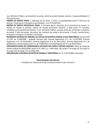 Juiz; Ministério Público, serventuários da justiça, oficial de justiça (funções, deveres e responsabilidades). 4
Atos processuais.
NOÇÕES DE DIREITO PENAL: 1 Aplicação da Lei Penal. 2 Crime. 3 Imputabilidade penal. 4 Concurso de
pessoas. 5 Ação penal. 6 Extinção da punibilidade. 7 Lei nº 8.429/1992.
NOÇÕES DE DIREITO PROCESSUAL PENAL: 1 Princípios gerais: aplicação da lei processual no tempo, no
espaço em relação às pessoas; sujeitos da relação processual; inquérito. 2 Ação penal. 2.1 Conceito,
condições e pressupostos processuais. 3 Juiz, Ministério Público, acusado, defensor, assistentes e auxiliares
da justiça. 4 Atos das partes, dos juízes, dos auxiliares da justiça e de terceiros. 5 Prazos: características,
princípios e contagem. 6 Citações e intimações.
REGIMENTO INTERNO DO TRIBUNAL DE JUSTIÇA DO DISTRITO FEDERAL E DOS TERRITÓRIOS: Portaria GPR
nº 1107, de 15/09/2009 - Redação alterada pela Emenda Regimental nº 1, de 11/12/2009; Emenda
Regimental nº 2, de 01/03/2011; Emenda Regimental nº 3, de 29/11/2011; Emenda Regimental nº 4, de
06/08/2012, Emenda Regimental nº 5, de 17/08/2012 e Emenda Regimental nº 6, de 09/11/2012.
PROVIMENTO GERAL DA CORREGEDORIA APLICADO AOS JUÍZES E OFÍCIOS JUDICIAIS: Diário da Justiça do
Distrito Federal de 04/01/2008, seção III, fls. 206 e ss., e alterações. (Do artigo 1º ao artigo 19; do artigo 91
ao artigo 137; do artigo 173 ao artigo 190).
ORGANIZAÇÃO JUDICIÁRIA DO DISTRITO FEDERAL E TERRITÓRIOS: Lei nº 11.697/2008 e alterações.


                                       Desembargador João Mariosi
                    Presidente do Tribunal de Justiça do Distrito Federal e dos Territórios




                                                                                                              27
 