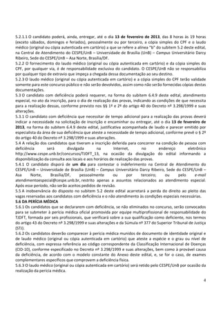 5.2.1.1 O candidato poderá, ainda, entregar, até o dia 13 de fevereiro de 2013, das 8 horas às 19 horas
(exceto sábados, domingos e feriados), pessoalmente ou por terceiro, a cópia simples do CPF e o laudo
médico (original ou cópia autenticada em cartório) a que se refere a alínea “b” do subitem 5.2 deste edital,
na Central de Atendimento do CESPE/UnB – Universidade de Brasília (UnB) – Campus Universitário Darcy
Ribeiro, Sede do CESPE/UnB – Asa Norte, Brasília/DF.
5.2.2 O fornecimento do laudo médico (original ou cópia autenticada em cartório) e da cópia simples do
CPF, por qualquer via, é de responsabilidade exclusiva do candidato. O CESPE/UnB não se responsabiliza
por qualquer tipo de extravio que impeça a chegada dessa documentação ao seu destino.
5.2.3 O laudo médico (original ou cópia autenticada em cartório) e a cópia simples do CPF terão validade
somente para este concurso público e não serão devolvidos, assim como não serão fornecidas cópias destas
documentações.
5.3 O candidato com deficiência poderá requerer, na forma do subitem 6.4.9 deste edital, atendimento
especial, no ato da inscrição, para o dia de realização das provas, indicando as condições de que necessita
para a realização dessas, conforme previsto nos §§ 1º e 2º do artigo 40 do Decreto nº 3.298/1999 e suas
alterações.
5.3.1 O candidato com deficiência que necessitar de tempo adicional para a realização das provas deverá
indicar a necessidade na solicitação de inscrição e encaminhar ou entregar, até o dia 13 de fevereiro de
2013, na forma do subitem 6.4.9 deste edital, justificativa acompanhada de laudo e parecer emitido por
especialista da área de sua deficiência que ateste a necessidade de tempo adicional, conforme prevê o § 2º
do artigo 40 do Decreto nº 3.298/1999 e suas alterações.
5.4 A relação dos candidatos que tiveram a inscrição deferida para concorrer na condição de pessoa com
deficiência       será         divulgada       na        Internet,       no        endereço      eletrônico
http://www.cespe.unb.br/concursos/TJDFT_13, na ocasião da divulgação do edital informando a
disponibilização da consulta aos locais e aos horários de realização das provas.
5.4.1 O candidato disporá de um dia para contestar o indeferimento na Central de Atendimento do
CESPE/UnB – Universidade de Brasília (UnB) – Campus Universitário Darcy Ribeiro, Sede do CESPE/UnB –
Asa      Norte,      Brasília/DF,     pessoalmente       ou      por     terceiro;    ou    pelo     e-mail
atendimentoespecial@cespe.unb.br, restrito apenas a assuntos relacionados ao atendimento especial.
Após esse período, não serão aceitos pedidos de revisão.
5.5 A inobservância do disposto no subitem 5.2 deste edital acarretará a perda do direito ao pleito das
vagas reservadas aos candidatos com deficiência e o não atendimento às condições especiais necessárias.
5.6 DA PERÍCIA MÉDICA
5.6.1 Os candidatos que se declararem com deficiência, se não eliminados no concurso, serão convocados
para se submeter à perícia médica oficial promovida por equipe multiprofissional de responsabilidade do
TJDFT, formada por seis profissionais, que verificará sobre a sua qualificação como deficiente, nos termos
do artigo 43 do Decreto nº 3.298/1999 e suas alterações e da Súmula nº 377 do Superior Tribunal de Justiça
(STJ).
5.6.2 Os candidatos deverão comparecer à perícia médica munidos de documento de identidade original e
de laudo médico (original ou cópia autenticada em cartório) que ateste a espécie e o grau ou nível de
deficiência, com expressa referência ao código correspondente da Classificação Internacional de Doenças
(CID-10), conforme especificado no Decreto nº 3.298/1999 e suas alterações, bem como à provável causa
da deficiência, de acordo com o modelo constante do Anexo deste edital, e, se for o caso, de exames
complementares específicos que comprovem a deficiência física.
5.6.3 O laudo médico (original ou cópia autenticada em cartório) será retido pelo CESPE/UnB por ocasião da
realização da perícia médica.

                                                                                                          4
 