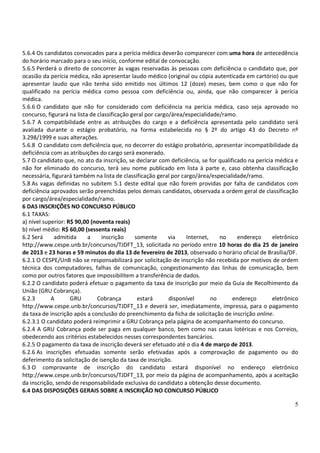 5.6.4 Os candidatos convocados para a perícia médica deverão comparecer com uma hora de antecedência
do horário marcado para o seu início, conforme edital de convocação.
5.6.5 Perderá o direito de concorrer às vagas reservadas às pessoas com deficiência o candidato que, por
ocasião da perícia médica, não apresentar laudo médico (original ou cópia autenticada em cartório) ou que
apresentar laudo que não tenha sido emitido nos últimos 12 (doze) meses, bem como o que não for
qualificado na perícia médica como pessoa com deficiência ou, ainda, que não comparecer à perícia
médica.
5.6.6 O candidato que não for considerado com deficiência na perícia médica, caso seja aprovado no
concurso, figurará na lista de classificação geral por cargo/área/especialidade/ramo.
5.6.7 A compatibilidade entre as atribuições do cargo e a deficiência apresentada pelo candidato será
avaliada durante o estágio probatório, na forma estabelecida no § 2º do artigo 43 do Decreto nº
3.298/1999 e suas alterações.
5.6.8 O candidato com deficiência que, no decorrer do estágio probatório, apresentar incompatibilidade da
deficiência com as atribuições do cargo será exonerado.
5.7 O candidato que, no ato da inscrição, se declarar com deficiência, se for qualificado na perícia médica e
não for eliminado do concurso, terá seu nome publicado em lista à parte e, caso obtenha classificação
necessária, figurará também na lista de classificação geral por cargo/área/especialidade/ramo.
5.8 As vagas definidas no subitem 5.1 deste edital que não forem providas por falta de candidatos com
deficiência aprovados serão preenchidas pelos demais candidatos, observada a ordem geral de classificação
por cargo/área/especialidade/ramo.
6 DAS INSCRIÇÕES NO CONCURSO PÚBLICO
6.1 TAXAS:
a) nível superior: R$ 90,00 (noventa reais)
b) nível médio: R$ 60,00 (sessenta reais)
6.2 Será     admitida      a     inscrição    somente       via   Internet,    no     endereço      eletrônico
http://www.cespe.unb.br/concursos/TJDFT_13, solicitada no período entre 10 horas do dia 25 de janeiro
de 2013 e 23 horas e 59 minutos do dia 13 de fevereiro de 2013, observado o horário oficial de Brasília/DF.
6.2.1 O CESPE/UnB não se responsabilizará por solicitação de inscrição não recebida por motivos de ordem
técnica dos computadores, falhas de comunicação, congestionamento das linhas de comunicação, bem
como por outros fatores que impossibilitem a transferência de dados.
6.2.2 O candidato poderá efetuar o pagamento da taxa de inscrição por meio da Guia de Recolhimento da
União (GRU Cobrança).
6.2.3       A       GRU        Cobrança        estará       disponível      no      endereço        eletrônico
http://www.cespe.unb.br/concursos/TJDFT_13 e deverá ser, imediatamente, impressa, para o pagamento
da taxa de inscrição após a conclusão do preenchimento da ficha de solicitação de inscrição online.
6.2.3.1 O candidato poderá reimprimir a GRU Cobrança pela página de acompanhamento do concurso.
6.2.4 A GRU Cobrança pode ser paga em qualquer banco, bem como nas casas lotéricas e nos Correios,
obedecendo aos critérios estabelecidos nesses correspondentes bancários.
6.2.5 O pagamento da taxa de inscrição deverá ser efetuado até o dia 4 de março de 2013.
6.2.6 As inscrições efetuadas somente serão efetivadas após a comprovação de pagamento ou do
deferimento da solicitação de isenção da taxa de inscrição.
6.3 O comprovante de inscrição do candidato estará disponível no endereço eletrônico
http://www.cespe.unb.br/concursos/TJDFT_13, por meio da página de acompanhamento, após a aceitação
da inscrição, sendo de responsabilidade exclusiva do candidato a obtenção desse documento.
6.4 DAS DISPOSIÇÕES GERAIS SOBRE A INSCRIÇÃO NO CONCURSO PÚBLICO

                                                                                                            5
 