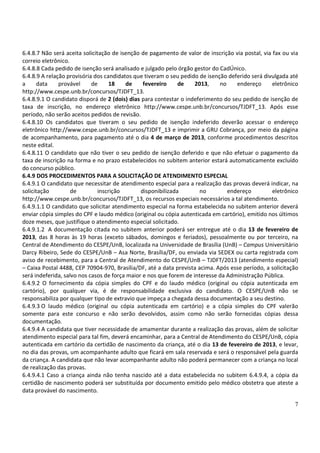 6.4.8.7 Não será aceita solicitação de isenção de pagamento de valor de inscrição via postal, via fax ou via
correio eletrônico.
6.4.8.8 Cada pedido de isenção será analisado e julgado pelo órgão gestor do CadÚnico.
6.4.8.9 A relação provisória dos candidatos que tiveram o seu pedido de isenção deferido será divulgada até
a      data    provável     de      18   de     fevereiro     de    2013,    no    endereço       eletrônico
http://www.cespe.unb.br/concursos/TJDFT_13.
6.4.8.9.1 O candidato disporá de 2 (dois) dias para contestar o indeferimento do seu pedido de isenção de
taxa de inscrição, no endereço eletrônico http://www.cespe.unb.br/concursos/TJDFT_13. Após esse
período, não serão aceitos pedidos de revisão.
6.4.8.10 Os candidatos que tiveram o seu pedido de isenção indeferido deverão acessar o endereço
eletrônico http://www.cespe.unb.br/concursos/TJDFT_13 e imprimir a GRU Cobrança, por meio da página
de acompanhamento, para pagamento até o dia 4 de março de 2013, conforme procedimentos descritos
neste edital.
6.4.8.11 O candidato que não tiver o seu pedido de isenção deferido e que não efetuar o pagamento da
taxa de inscrição na forma e no prazo estabelecidos no subitem anterior estará automaticamente excluído
do concurso público.
6.4.9 DOS PROCEDIMENTOS PARA A SOLICITAÇÃO DE ATENDIMENTO ESPECIAL
6.4.9.1 O candidato que necessitar de atendimento especial para a realização das provas deverá indicar, na
solicitação         de         inscrição       disponibilizada        no        endereço          eletrônico
http://www.cespe.unb.br/concursos/TJDFT_13, os recursos especiais necessários a tal atendimento.
6.4.9.1.1 O candidato que solicitar atendimento especial na forma estabelecida no subitem anterior deverá
enviar cópia simples do CPF e laudo médico (original ou cópia autenticada em cartório), emitido nos últimos
doze meses, que justifique o atendimento especial solicitado.
6.4.9.1.2 A documentação citada no subitem anterior poderá ser entregue até o dia 13 de fevereiro de
2013, das 8 horas às 19 horas (exceto sábados, domingos e feriados), pessoalmente ou por terceiro, na
Central de Atendimento do CESPE/UnB, localizada na Universidade de Brasília (UnB) – Campus Universitário
Darcy Ribeiro, Sede do CESPE/UnB – Asa Norte, Brasília/DF, ou enviada via SEDEX ou carta registrada com
aviso de recebimento, para a Central de Atendimento do CESPE/UnB – TJDFT/2013 (atendimento especial)
– Caixa Postal 4488, CEP 70904-970, Brasília/DF, até a data prevista acima. Após esse período, a solicitação
será indeferida, salvo nos casos de força maior e nos que forem de interesse da Administração Pública.
6.4.9.2 O fornecimento da cópia simples do CPF e do laudo médico (original ou cópia autenticada em
cartório), por qualquer via, é de responsabilidade exclusiva do candidato. O CESPE/UnB não se
responsabiliza por qualquer tipo de extravio que impeça a chegada dessa documentação a seu destino.
6.4.9.3 O laudo médico (original ou cópia autenticada em cartório) e a cópia simples do CPF valerão
somente para este concurso e não serão devolvidos, assim como não serão fornecidas cópias dessa
documentação.
6.4.9.4 A candidata que tiver necessidade de amamentar durante a realização das provas, além de solicitar
atendimento especial para tal fim, deverá encaminhar, para a Central de Atendimento do CESPE/UnB, cópia
autenticada em cartório da certidão de nascimento da criança, até o dia 13 de fevereiro de 2013, e levar,
no dia das provas, um acompanhante adulto que ficará em sala reservada e será o responsável pela guarda
da criança. A candidata que não levar acompanhante adulto não poderá permanecer com a criança no local
de realização das provas.
6.4.9.4.1 Caso a criança ainda não tenha nascido até a data estabelecida no subitem 6.4.9.4, a cópia da
certidão de nascimento poderá ser substituída por documento emitido pelo médico obstetra que ateste a
data provável do nascimento.

                                                                                                          7
 