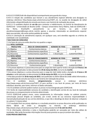 6.4.9.4.2 O CESPE/UnB não disponibilizará acompanhante para guarda de criança.
6.4.9.5 A relação dos candidatos que tiveram o seu atendimento especial deferido será divulgada no
endereço eletrônico http://www.cespe.unb.br/concursos/TJDFT_13, na ocasião da divulgação do edital
informando a disponibilização da consulta aos locais e aos horários de realização das provas.
6.4.9.5.1 O candidato disporá de um dia para contestar o indeferimento, na Central de Atendimento do
CESPE/UnB – Universidade de Brasília (UnB) – Campus Universitário Darcy Ribeiro, Sede do CESPE/UnB –
Asa      Norte,      Brasília/DF;    pessoalmente        ou      por      terceiro,    ou     pelo     e-mail
atendimentoespecial@cespe.unb.br, restrito apenas a assuntos relacionados ao atendimento especial.
Após esse período, não serão aceitos pedidos de revisão.
6.4.9.6 A solicitação de atendimento especial, em qualquer caso, será atendida segundo os critérios de
viabilidade e de razoabilidade.
7 DAS FASES DO CONCURSO
7.1 As fases do concurso estão descritas nos quadros a seguir.
7.1.1 NÍVEL SUPERIOR
        PROVA/TIPO             ÁREA DE CONHECIMENTO           NÚMERO DE ITENS              CARÁTER
 (P1) Objetiva                  Conhecimentos básicos                  40               ELIMINATÓRIO
 (P2) Objetiva                Conhecimentos específicos                80                      E
 (P3) Discursiva              Conhecimentos específicos          1 dissertação         CLASSIFICATÓRIO
7.1.2 NÍVEL MÉDIO
        PROVA/TIPO             ÁREA DE CONHECIMENTO           NÚMERO DE ITENS              CARÁTER
 (P1) Objetiva                  Conhecimentos básicos                  50               ELIMINATÓRIO
 (P2) Objetiva                Conhecimentos específicos                70                      E
 (P3) Discursiva                 Conhecimentos gerais            1 dissertação         CLASSIFICATÓRIO
7.2 As provas objetivas e a prova discursiva para os cargos de nível superior terão a duração de 4 horas e 30
minutos e serão aplicadas na data provável de 24 de março de 2013, no turno da manhã.
7.3 As provas objetivas e a prova discursiva para o cargo de nível médio terão a duração de 4 horas e 30
minutos e serão aplicadas na data provável de 24 de março de 2013, no turno da tarde.
7.4 Na data provável de 18 de março de 2013, será publicado no Diário Oficial da União edital informando a
disponibilização da consulta aos locais e aos horários de realização das provas.
7.4.1     O      candidato      deverá,     obrigatoriamente,       acessar      o    endereço     eletrônico
http://www.cespe.unb.br/concursos/TJDFT_13 para verificar o seu local de provas, por meio de busca
individual, devendo, para tanto, informar os dados solicitados.
7.4.2 O candidato somente poderá realizar as provas no local designado pelo CESPE/UnB.
7.4.3 Serão de responsabilidade exclusiva do candidato a identificação correta de seu local de realização
das provas e o comparecimento no horário determinado.
7.4.4 O CESPE/UnB poderá enviar, como complemento às informações citadas no subitem anterior,
comunicação pessoal dirigida ao candidato, por e-mail, sendo de sua exclusiva responsabilidade a
manutenção/atualização de seu correio eletrônico, o que não o desobriga do dever de observar o disposto
no subitem 7.4 deste edital.
7.5 O resultado final nas provas objetivas e o resultado provisório na prova discursiva serão publicados no
Diário     Oficial    da     União    e     divulgados     na     Internet,     no    endereço     eletrônico
http://www.cespe.unb.br/concursos/TJDFT_13, na data provável de 17 de abril de 2013.
7.6 As informações referentes a notas e classificações poderão ser acessadas por meio dos editais de
resultados. Não serão fornecidas informações fora do prazo previsto ou que já constem dos editais.
8 DAS PROVAS OBJETIVAS
                                                                                                           8
 
