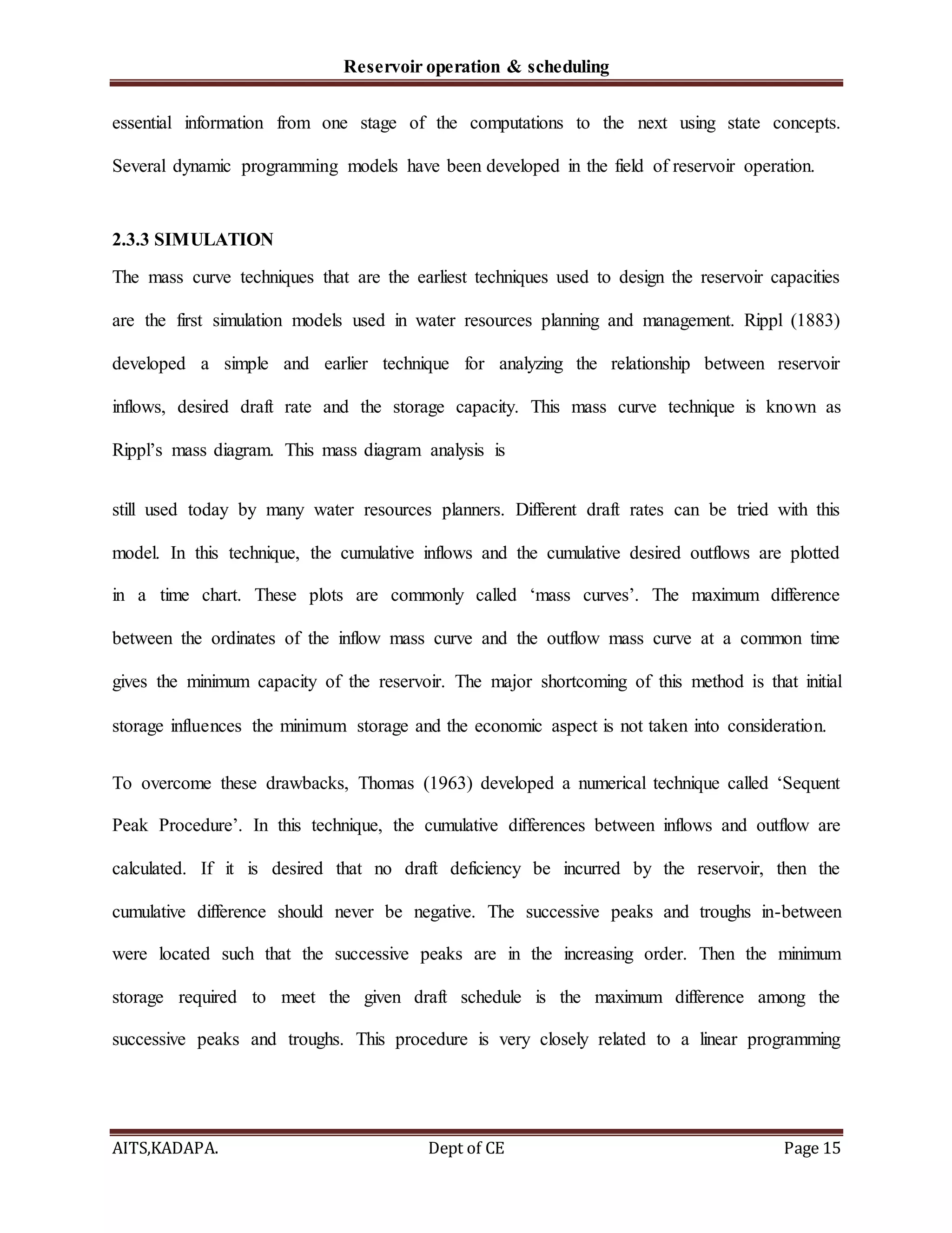 Reservoir operation & scheduling
AITS,KADAPA. Dept of CE Page 15
essential information from one stage of the computations to the next using state concepts.
Several dynamic programming models have been developed in the field of reservoir operation.
2.3.3 SIMULATION
The mass curve techniques that are the earliest techniques used to design the reservoir capacities
are the first simulation models used in water resources planning and management. Rippl (1883)
developed a simple and earlier technique for analyzing the relationship between reservoir
inflows, desired draft rate and the storage capacity. This mass curve technique is known as
Rippl’s mass diagram. This mass diagram analysis is
still used today by many water resources planners. Different draft rates can be tried with this
model. In this technique, the cumulative inflows and the cumulative desired outflows are plotted
in a time chart. These plots are commonly called ‘mass curves’. The maximum difference
between the ordinates of the inflow mass curve and the outflow mass curve at a common time
gives the minimum capacity of the reservoir. The major shortcoming of this method is that initial
storage influences the minimum storage and the economic aspect is not taken into consideration.
To overcome these drawbacks, Thomas (1963) developed a numerical technique called ‘Sequent
Peak Procedure’. In this technique, the cumulative differences between inflows and outflow are
calculated. If it is desired that no draft deficiency be incurred by the reservoir, then the
cumulative difference should never be negative. The successive peaks and troughs in-between
were located such that the successive peaks are in the increasing order. Then the minimum
storage required to meet the given draft schedule is the maximum difference among the
successive peaks and troughs. This procedure is very closely related to a linear programming
 