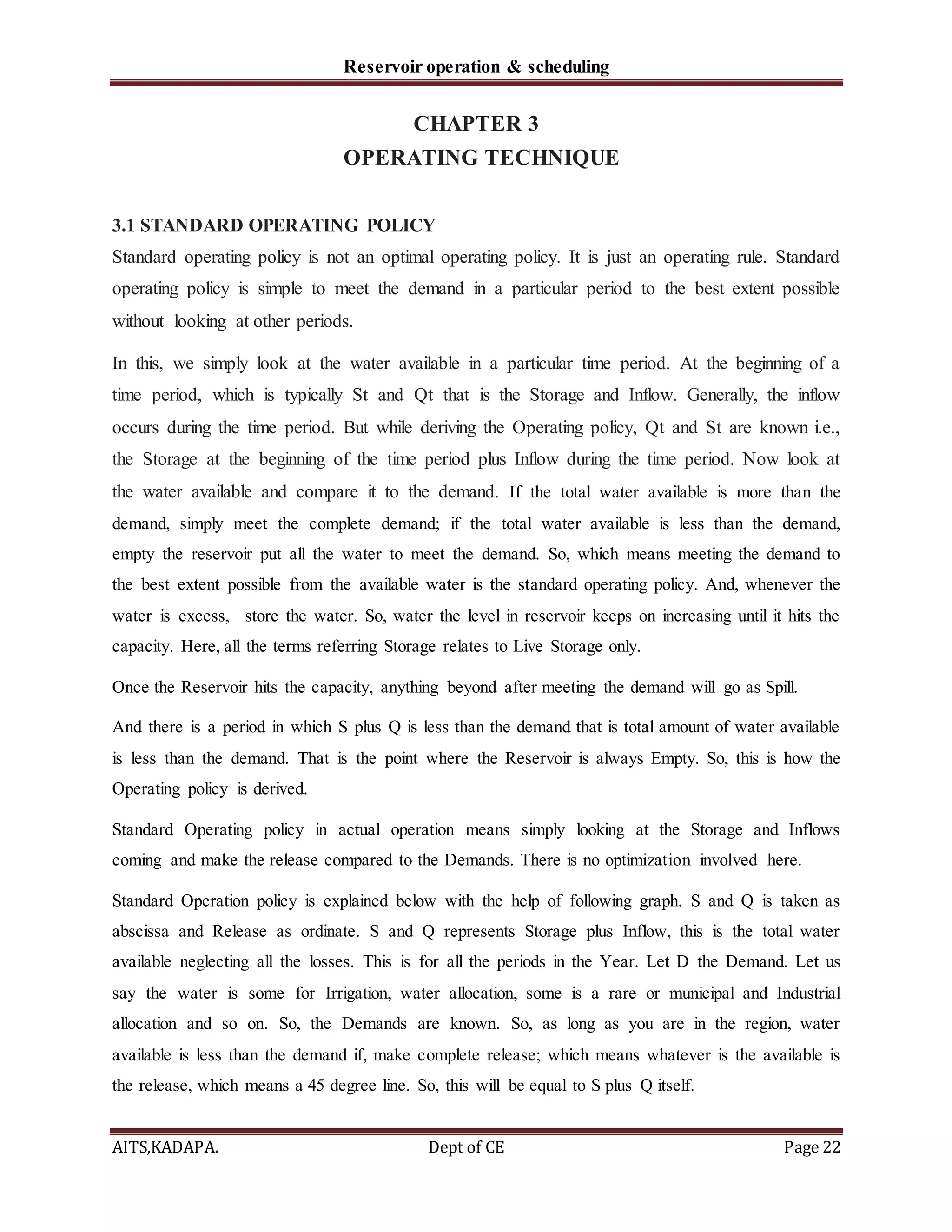 Reservoir operation & scheduling
AITS,KADAPA. Dept of CE Page 22
CHAPTER 3
OPERATING TECHNIQUE
3.1 STANDARD OPERATING POLICY
Standard operating policy is not an optimal operating policy. It is just an operating rule. Standard
operating policy is simple to meet the demand in a particular period to the best extent possible
without looking at other periods.
In this, we simply look at the water available in a particular time period. At the beginning of a
time period, which is typically St and Qt that is the Storage and Inflow. Generally, the inflow
occurs during the time period. But while deriving the Operating policy, Qt and St are known i.e.,
the Storage at the beginning of the time period plus Inflow during the time period. Now look at
the water available and compare it to the demand. If the total water available is more than the
demand, simply meet the complete demand; if the total water available is less than the demand,
empty the reservoir put all the water to meet the demand. So, which means meeting the demand to
the best extent possible from the available water is the standard operating policy. And, whenever the
water is excess, store the water. So, water the level in reservoir keeps on increasing until it hits the
capacity. Here, all the terms referring Storage relates to Live Storage only.
Once the Reservoir hits the capacity, anything beyond after meeting the demand will go as Spill.
And there is a period in which S plus Q is less than the demand that is total amount of water available
is less than the demand. That is the point where the Reservoir is always Empty. So, this is how the
Operating policy is derived.
Standard Operating policy in actual operation means simply looking at the Storage and Inflows
coming and make the release compared to the Demands. There is no optimization involved here.
Standard Operation policy is explained below with the help of following graph. S and Q is taken as
abscissa and Release as ordinate. S and Q represents Storage plus Inflow, this is the total water
available neglecting all the losses. This is for all the periods in the Year. Let D the Demand. Let us
say the water is some for Irrigation, water allocation, some is a rare or municipal and Industrial
allocation and so on. So, the Demands are known. So, as long as you are in the region, water
available is less than the demand if, make complete release; which means whatever is the available is
the release, which means a 45 degree line. So, this will be equal to S plus Q itself.
 