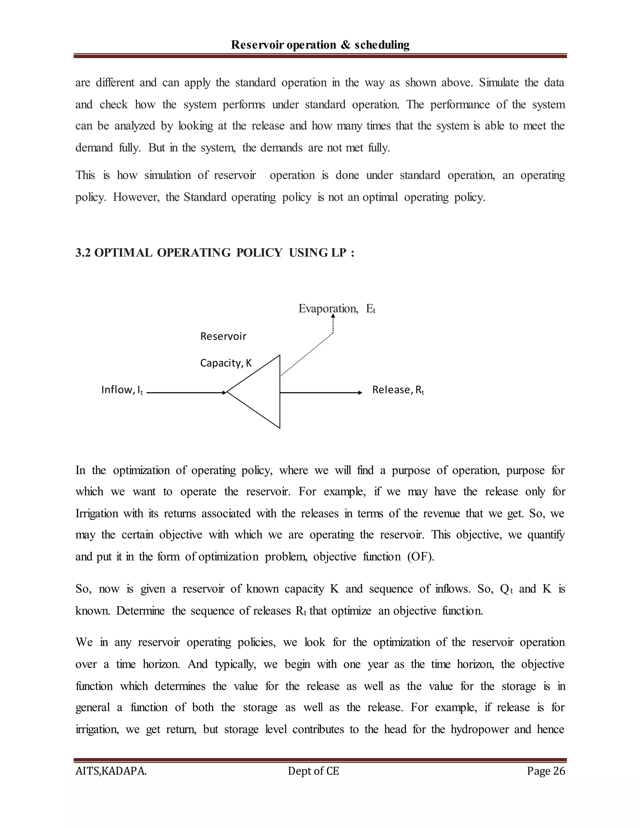 Reservoir operation & scheduling
AITS,KADAPA. Dept of CE Page 26
are different and can apply the standard operation in the way as shown above. Simulate the data
and check how the system performs under standard operation. The performance of the system
can be analyzed by looking at the release and how many times that the system is able to meet the
demand fully. But in the system, the demands are not met fully.
This is how simulation of reservoir operation is done under standard operation, an operating
policy. However, the Standard operating policy is not an optimal operating policy.
3.2 OPTIMAL OPERATING POLICY USING LP :
Evaporation, Et
Reservoir
Capacity,K
Inflow,It Release,Rt
In the optimization of operating policy, where we will find a purpose of operation, purpose for
which we want to operate the reservoir. For example, if we may have the release only for
Irrigation with its returns associated with the releases in terms of the revenue that we get. So, we
may the certain objective with which we are operating the reservoir. This objective, we quantify
and put it in the form of optimization problem, objective function (OF).
So, now is given a reservoir of known capacity K and sequence of inflows. So, Qt and K is
known. Determine the sequence of releases Rt that optimize an objective function.
We in any reservoir operating policies, we look for the optimization of the reservoir operation
over a time horizon. And typically, we begin with one year as the time horizon, the objective
function which determines the value for the release as well as the value for the storage is in
general a function of both the storage as well as the release. For example, if release is for
irrigation, we get return, but storage level contributes to the head for the hydropower and hence
 
