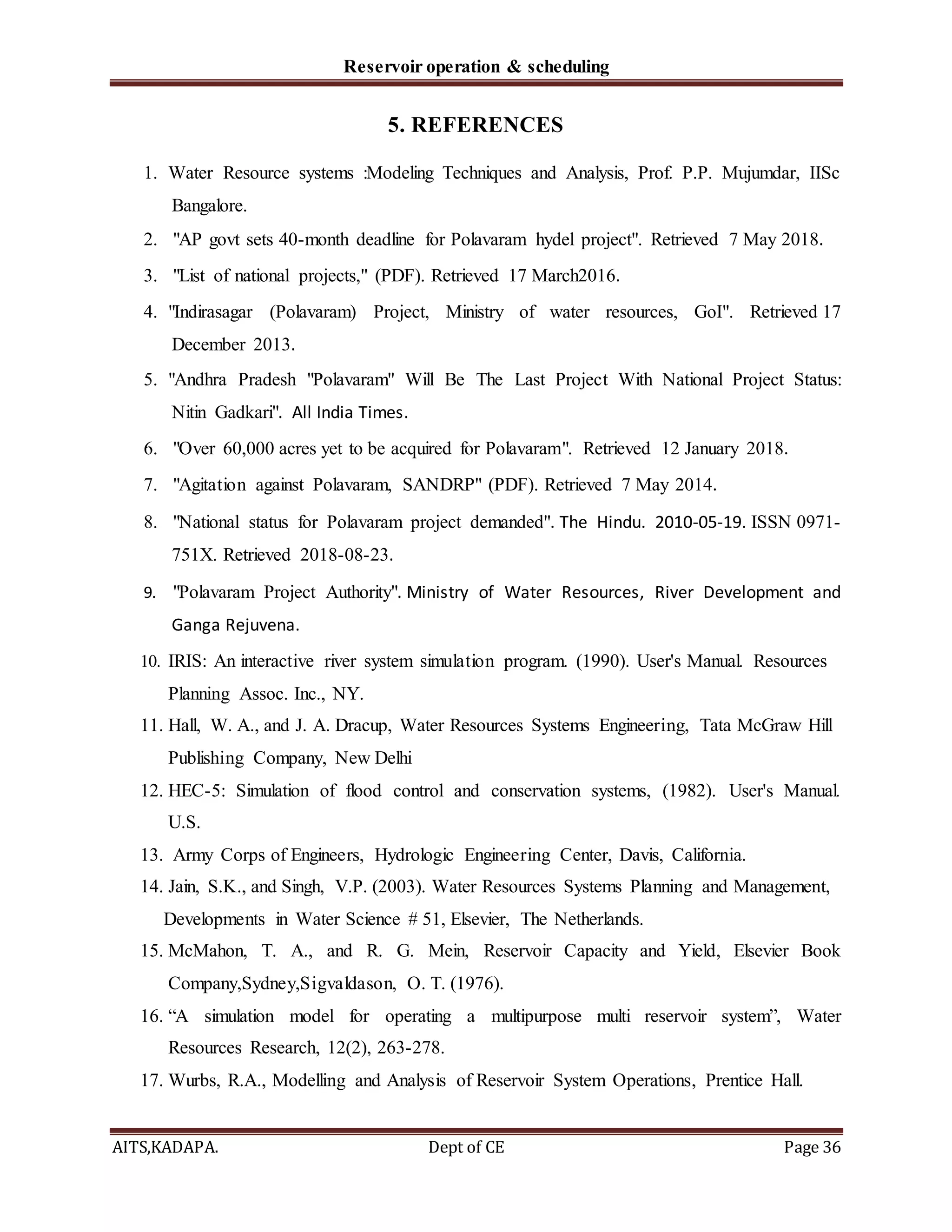 Reservoir operation & scheduling
AITS,KADAPA. Dept of CE Page 36
5. REFERENCES
1. Water Resource systems :Modeling Techniques and Analysis, Prof. P.P. Mujumdar, IISc
Bangalore.
2. "AP govt sets 40-month deadline for Polavaram hydel project". Retrieved 7 May 2018.
3. "List of national projects," (PDF). Retrieved 17 March2016.
4. "Indirasagar (Polavaram) Project, Ministry of water resources, GoI". Retrieved 17
December 2013.
5. "Andhra Pradesh "Polavaram" Will Be The Last Project With National Project Status:
Nitin Gadkari". All India Times.
6. "Over 60,000 acres yet to be acquired for Polavaram". Retrieved 12 January 2018.
7. "Agitation against Polavaram, SANDRP" (PDF). Retrieved 7 May 2014.
8. "National status for Polavaram project demanded". The Hindu. 2010-05-19. ISSN 0971-
751X. Retrieved 2018-08-23.
9. "Polavaram Project Authority". Ministry of Water Resources, River Development and
Ganga Rejuvena.
10. IRIS: An interactive river system simulation program. (1990). User's Manual. Resources
Planning Assoc. Inc., NY.
11. Hall, W. A., and J. A. Dracup, Water Resources Systems Engineering, Tata McGraw Hill
Publishing Company, New Delhi
12. HEC-5: Simulation of flood control and conservation systems, (1982). User's Manual.
U.S.
13. Army Corps of Engineers, Hydrologic Engineering Center, Davis, California.
14. Jain, S.K., and Singh, V.P. (2003). Water Resources Systems Planning and Management,
Developments in Water Science # 51, Elsevier, The Netherlands.
15. McMahon, T. A., and R. G. Mein, Reservoir Capacity and Yield, Elsevier Book
Company,Sydney,Sigvaldason, O. T. (1976).
16. “A simulation model for operating a multipurpose multi reservoir system”, Water
Resources Research, 12(2), 263-278.
17. Wurbs, R.A., Modelling and Analysis of Reservoir System Operations, Prentice Hall.
 