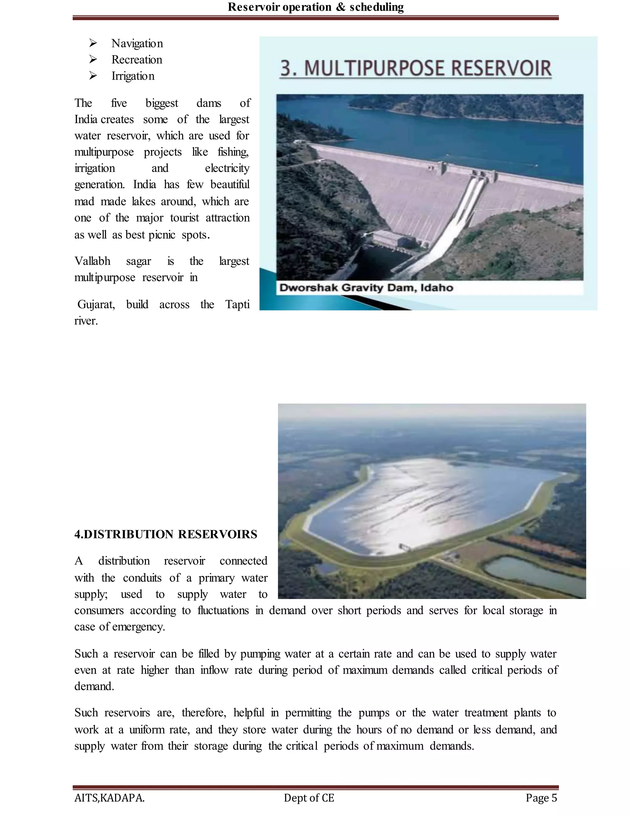 Reservoir operation & scheduling
AITS,KADAPA. Dept of CE Page 5
 Navigation
 Recreation
 Irrigation
The five biggest dams of
India creates some of the largest
water reservoir, which are used for
multipurpose projects like fishing,
irrigation and electricity
generation. India has few beautiful
mad made lakes around, which are
one of the major tourist attraction
as well as best picnic spots.
Vallabh sagar is the largest
multipurpose reservoir in
Gujarat, build across the Tapti
river.
4.DISTRIBUTION RESERVOIRS
A distribution reservoir connected
with the conduits of a primary water
supply; used to supply water to
consumers according to fluctuations in demand over short periods and serves for local storage in
case of emergency.
Such a reservoir can be filled by pumping water at a certain rate and can be used to supply water
even at rate higher than inflow rate during period of maximum demands called critical periods of
demand.
Such reservoirs are, therefore, helpful in permitting the pumps or the water treatment plants to
work at a uniform rate, and they store water during the hours of no demand or less demand, and
supply water from their storage during the critical periods of maximum demands.
 