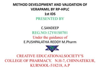 METHOD DEVELOPMENT AND VALIDATION OF
VERAPAMIL BY RP-HPLC
1st IDS
PRESENTED BY
C.SANDEEP
REG.NO:12Y01S0701
Under the guidance of
E.PUSHPALATHA REDDY M.Pharm
CREATIVE EDUCATIONALSOCIETY’S
COLLEGE OF PHARMACY. N.H-7, CHINNATEKUR,
KURNOOL-518218, A.P
 