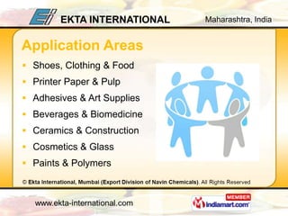 EKTA INTERNATIONAL   Maharashtra, India


Application Areas
 Shoes, Clothing & Food
 Printer Paper & Pulp
 Adhesives & Art Supplies
 Beverages & Biomedicine
 Ceramics & Construction
 Cosmetics & Glass
 Paints & Polymers
 