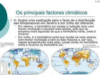 I- 12




     Os principais factores climáticos
   4- Sugira uma explicação para o facto de a distribuição
    das temperaturas em Janeiro e em Julho ser diferente
       Em Janeiro, o hemisfério sul recebe a radiação solar com
        menor inclinação e durante mais tempo, pelo que se
        encontra mais aquecido do que o hemisfério norte, onde é
        Inverno
       Em Julho, é o hemisfério norte que recebe os raios solares
        com menor inclinação e tem os dias maiores e, por isso,
        regista temperaturas mais altas, sendo Verão no hemisfério
        norte e Inverno no hemisfério sul.
 