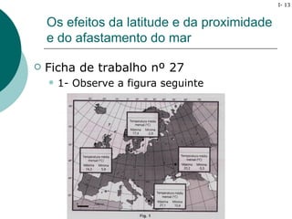I- 13



    Os efeitos da latitude e da proximidade
    e do afastamento do mar

   Ficha de trabalho nº 27
       1- Observe a figura seguinte
 
