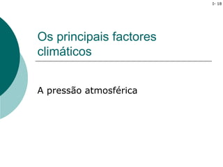 I- 18




Os principais factores
climáticos


A pressão atmosférica
 