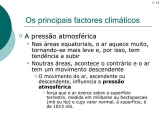 I- 19




    Os principais factores climáticos
   A pressão atmosférica
       Nas áreas equatoriais, o ar aquece muito,
        tornando-se mais leve e, por isso, tem
        tendência a subir
       Noutras áreas, acontece o contrário e o ar
        tem um movimento descendente
            O movimento do ar, ascendente ou
             descendente, influencia a pressão
             atmosférica
                 força que o ar exerce sobre a superfície
                  terrestre, medida em milibares ou hectopascais
                  (mb ou hp) e cujo valor normal, à superfície, é
                  de 1013 mb.
 