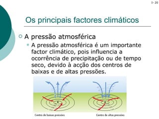 I- 20




    Os principais factores climáticos
   A pressão atmosférica
       A pressão atmosférica é um importante
        factor climático, pois influencia a
        ocorrência de precipitação ou de tempo
        seco, devido à acção dos centros de
        baixas e de altas pressões.
 
