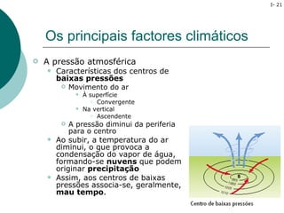 I- 21




    Os principais factores climáticos
   A pressão atmosférica
       Características dos centros de
        baixas pressões
            Movimento do ar
                 À superfície
                     Convergente

                 Na vertical
                     Ascendente

            A pressão diminui da periferia
             para o centro
       Ao subir, a temperatura do ar
        diminui, o que provoca a
        condensação do vapor de água,
        formando-se nuvens que podem
        originar precipitação
       Assim, aos centros de baixas
        pressões associa-se, geralmente,
        mau tempo.
 