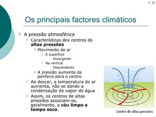 I- 22




    Os principais factores climáticos
   A pressão atmosférica
       Características dos centros de
        altas pressões
            Movimento do ar
                  À superfície
                      Divergente

                  Na vertical
                      Descendente

            A pressão aumenta da
             periferia para o centro
       Ao descer, a temperatura do ar
        aumenta, não se dando a
        condensação do vapor de água
       Assim, os centros de altas
        pressões associam-se,
        geralmente, a céu limpo e
        tempo seco.
 