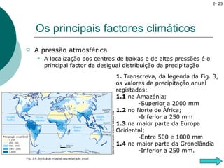 I- 25




    Os principais factores climáticos
   A pressão atmosférica
       A localização dos centros de baixas e de altas pressões é o
        principal factor da desigual distribuição da precipitação
                                 1. Transcreva, da legenda da Fig. 3,
                                 os valores de precipitação anual
                                 registados:
                                 1.1 na Amazónia;
                                         -Superior a 2000 mm
                                 1.2 no Norte de África;
                                         -Inferior a 250 mm
                                 1.3 na maior parte da Europa
                                 Ocidental;
                                         -Entre 500 e 1000 mm
                                 1.4 na maior parte da Gronelândia
                                         -Inferior a 250 mm.
 