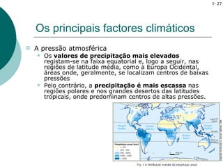 I- 27




    Os principais factores climáticos
   A pressão atmosférica
       Os valores de precipitação mais elevados
        registam-se na faixa equatorial e, logo a seguir, nas
        regiões de latitude média, como a Europa Ocidental,
        áreas onde, geralmente, se localizam centros de baixas
        pressões
       Pelo contrário, a precipitação é mais escassa nas
        regiões polares e nos grandes desertos das latitudes
        tropicais, onde predominam centros de altas pressões.
 