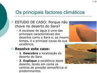 I- 28




    Os principais factores climáticos
   ESTUDO DE CASO: Porque não
    chove no deserto do Sara?
       A escassez de água é uma das
        principais características dos
        desertos como o Sara e, ao mesmo
        tempo, é a principal causa da sua
        existência.
   Resolva este caso:
       1. Descubra a localização do
        deserto do Sara
       2. Explique a existência deste
        deserto, tendo em conta os
        centros de pressão atmosférica aí
        predominantes.
 