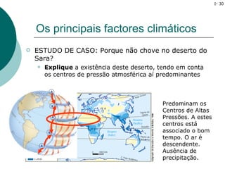 I- 30




    Os principais factores climáticos
   ESTUDO DE CASO: Porque não chove no deserto do
    Sara?
       Explique a existência deste deserto, tendo em conta
        os centros de pressão atmosférica aí predominantes



                                             Predominam os
                                             Centros de Altas
                                             Pressões. A estes
                                             centros está
                                             associado o bom
                                             tempo. O ar é
                                             descendente.
                                             Ausência de
                                             precipitação.
 