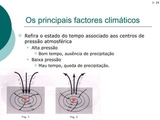 I- 34




    Os principais factores climáticos
   Refira o estado do tempo associado aos centros de
    pressão atmosférica
       Alta pressão
            Bom tempo, ausência de precipitação
       Baixa pressão
            Mau tempo, queda de precipitação.




    A                       B
 