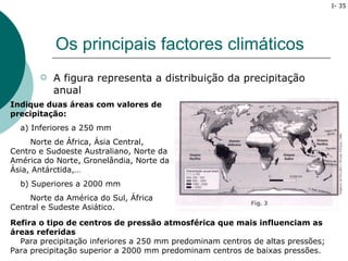 I- 35




           Os principais factores climáticos
          A figura representa a distribuição da precipitação
           anual
Indique duas áreas com valores de
precipitação:
  a) Inferiores a 250 mm
     Norte de África, Ásia Central,
Centro e Sudoeste Australiano, Norte da
América do Norte, Gronelândia, Norte da
Ásia, Antárctida,…
  b) Superiores a 2000 mm
     Norte da América do Sul, África
Central e Sudeste Asiático.

Refira o tipo de centros de pressão atmosférica que mais influenciam as
áreas referidas
  Para precipitação inferiores a 250 mm predominam centros de altas pressões;
Para precipitação superior a 2000 mm predominam centros de baixas pressões.
 